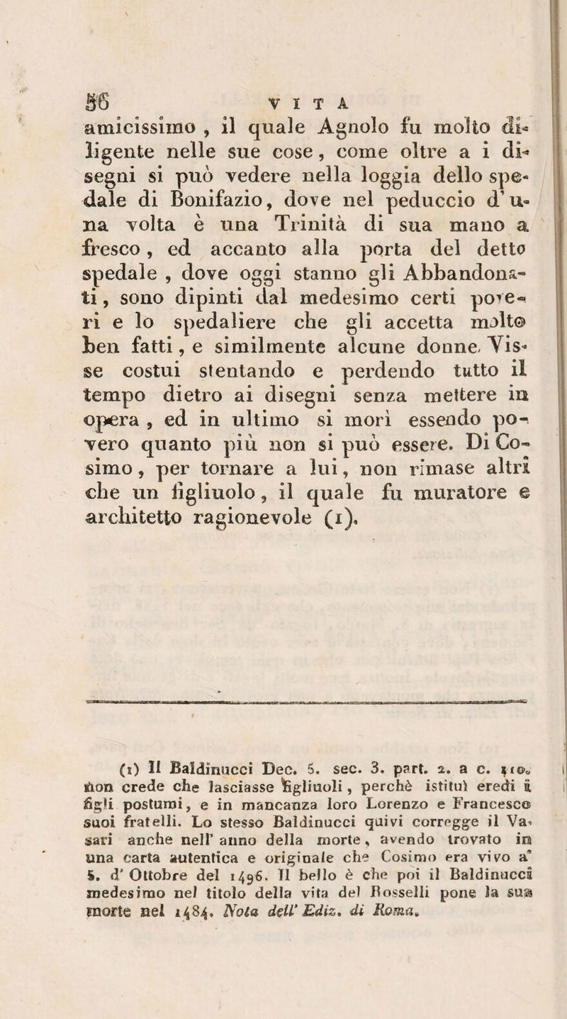 amicissimo , il quale Agnolo fu molto di-» li gente nelle sue cose, come oltre a i di¬ segni si può vedere nella loggia dello spe¬ dale di Bonifazio, dove nel peduccio d’u- na volta è una Trinità di sua mano a fresco, ed accanto alla porta del detto spedale , dove oggi stanno gli Abbandona¬ ti , sono dipinti dal medesimo certi pore-^ ri e lo spedaliere che gli accetta molto ben fatti, e similmente alcune donne. Vis¬ se costui stentando e perdendo tutto il tempo dietro ai disegni senza mettere in opera , ed in ultimo si mori essendo po¬ vero quanto più non si può essere. Di Co¬ simo , per tornare a lui, non rimase altri che un figliuolo, il quale fu muratore e architetto ragionevole (i). (x) II Baldinucci Dee. 5. sec. 3. part. 2. a c. ^fOo lùon crede che lasciasse ^gliuoli, perchè istituì eredi i figli postumi, e in mancanza loro Lorenzo e Francesco suoi fratelli. Lo stesso Baldinucci quivi corregge il Va-, sari anche nelF anno della morte, avendo trovato in una carta autentica e originale che Cosimo era vivo a’ S. d’ Ottobre del 1496. TI bello è che poi il Baldinucci medesimo nel titolo della vita del Borselli pone la sua morte nel 1484. Nota deW Ediz, di Roma»