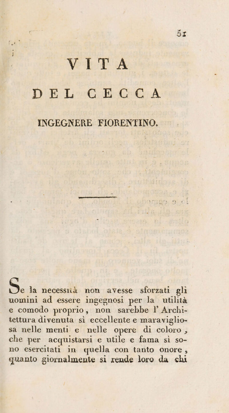 53: VITA DEL CECCA INGEGNERE FIORENTINO. Se la necessità non avesse sforzati gli uomini ad essere ingegnosi per la utilità e comodo proprio, non sarebbe 1’ Archi¬ tettura divenuta sì eccellente e maraviglio- sa nelle menti e nelle opere di coloro , che per acquistarsi e utile e fama sì so¬ no esercitati in quella con tanto onore , quanto giornalmente si rende loro da ehi