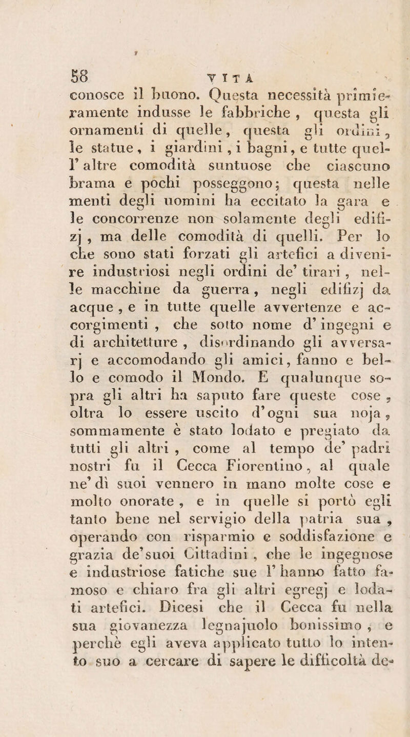 conosce il buono. Questa necessità primie¬ ramente indusse le fabbriehe , questa gli ornamenti di quelle, questa gli oiuiui 5 le statue , i giardini , i bagni, e tutte quel- r altre comodità suntuose che ciascuno brama e pochi posseggono; questa nelle menti degli uomini ha eccitato la gara e le concorrenze non solamente desìi edili- ^ ZD zj , ma delle comodità di quelli. Per lo che sono stati forzati gli artefici a diveni¬ re industriosi negli ordini de’ tirali , nel¬ le macchine da guerra, negli edifizj da acque , e in tutte quelle avvertenze e ac¬ corgimenti , che sotto nome d’ingegni e di architetture , disordinando gli avversa¬ ri e accomodando gli amici, fanno e bel¬ lo e comodo il Mondo. E qualunque so¬ pra gli altri ha saputo fare queste cose 5 oltra lo essere uscito d’ogni sua noja 9 sommamente è stato lodato e pregiato da tutti gli altri , come al tempo de’ padri nostri fu il Cecca Fiorentino, al quale ne’ di suoi vennero in mano molte cose e molto onorate , e in quelle si portò egli tanto bene nel servigio della ]'atria sua , operando con risparmio e soddisfazione e grazia de’suoi Cittadini , che le ingegnose e industriose fatiche sue 1’ hanno fatto fa¬ moso e chiaro fra gli altri egregj e loda¬ ti artefici. Dicesi che il Cecca fu nella sua giovanezza legna judo benissimo , e perchè egli aveva applicato tutto lo inten¬ to suo a cercare di sapere le difficoltà de-'