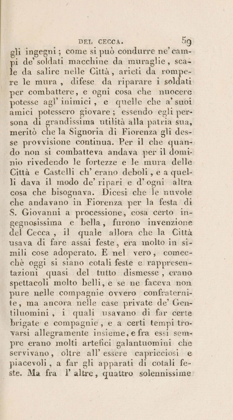 DEL CECCA. ^9 gli ingegni ; come si può condurre ne’cam¬ pi de’ soldati macchine da muraglie , sca¬ le da salire nelle Città, arieti da rompe¬ re le mura , difese da riparare i soldati per combattere, e ogni cosa che nuocere potesse agl’inimici , e quelle che a’suoi amici potessero giovare ; essendo egli per¬ sona di grandissima utilità alla patria sua, meritò che la Signoria di Fiorenza gli des¬ se provvisione continua. Per il che quan¬ do non si combatteva andava per il domi¬ nio rivedendo le fortezze e le mura delle Città e Castelli eh’ erano deboli, e a quel¬ li dava il modo de’ripari e d’ogni altra cosa che bisognava. Dicesi che le nuvole che andavano in Fiorenza per la festa di S. Giovanni a processione, cosa certo in¬ gegnosissima e bella, furono invenzione del Cecca , il quale allora che la Città usava di fare assai feste, era molto in si¬ mili cose adoperato. E nel vero, comec¬ ché oggi si siano cotali feste e rappresen¬ tazioni quasi del tutto dismesse , erano spettacoli molto belìi, e se ne faceva non pure nelle compagnie ovvero confraterni¬ te, ma ancora nelle case private de’ Gen¬ tiluomini , i quali usavano di far certe brigate e compagnie , e a certi tempi tro¬ varsi allegramente insieme, e fra essi sem¬ pre erano molti artehei galantuomini che servivano, oltre all’ essere caynicciosi e piacevoli , a far gli apparati di cotali fe¬ ste. Ma fra i’ altre, quattro solennissime