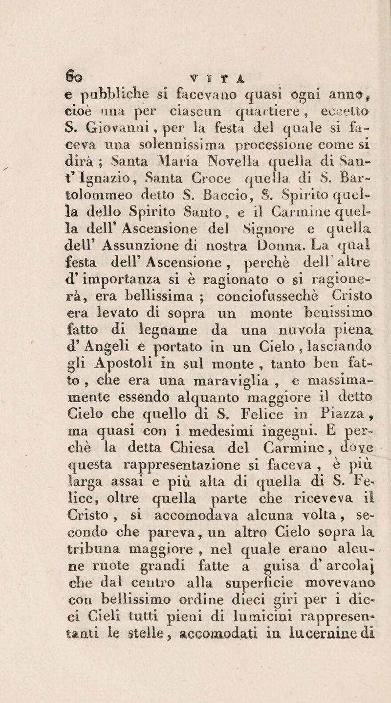 So r 1 t A e pabbllclie si facevano quasi ogni annOi, cioè 'ina per ciascun quartiere, eccetto S. Giovanni, per la festa del quale si fa¬ ceva una solennissima processione come si dirà ; Santa Maria Novella quella di San- t’Ignazio, Santa Croce quella di S. Bar- tolommeo detto S. Baccio, S. Spirito quel¬ la dello Spirito Santo, e il Carmine quel¬ la deir Ascensione del Signore e quella dell’ Assunzione di nostra Donna. La qual festa deir Ascensione , perchè dell' altre d’importanza si è ragionato o si ragione¬ rà, era bellissima ; conciofussechè Cristo era levato di sopra un monte benissimo fatto di legname da una nuvola piena d’ Angeli e portato in un Cielo , lasciando gli Apostoli in sul monte , tanto ben fat¬ to , che era una maraviglia , e massima- mente essendo alquanto maggiore il detto Cielo che quello di S. Felice in Piazza , ma quasi con i medesimi ingegni. E per¬ chè la delta Chiesa del Carmine, doye questa rappresentazione si faceva , è più larga assai e più alta di quella di S. Fe¬ lice, oltre quella parte che riceveva il Cristo , si accomodava alcuna volta, se¬ condo che pareva, un altro Cielo sopra la tribuna maggiore , nel quale erano alcu¬ ne ruote grandi fatte a guisa d’arcolaj che dal centro alla superficie movevano con bellissimo ordine dieci giri per i die¬ ci Cieli tutti pieni di lumicini rappresen¬ tanti le stelle, accomodati in lucernine di