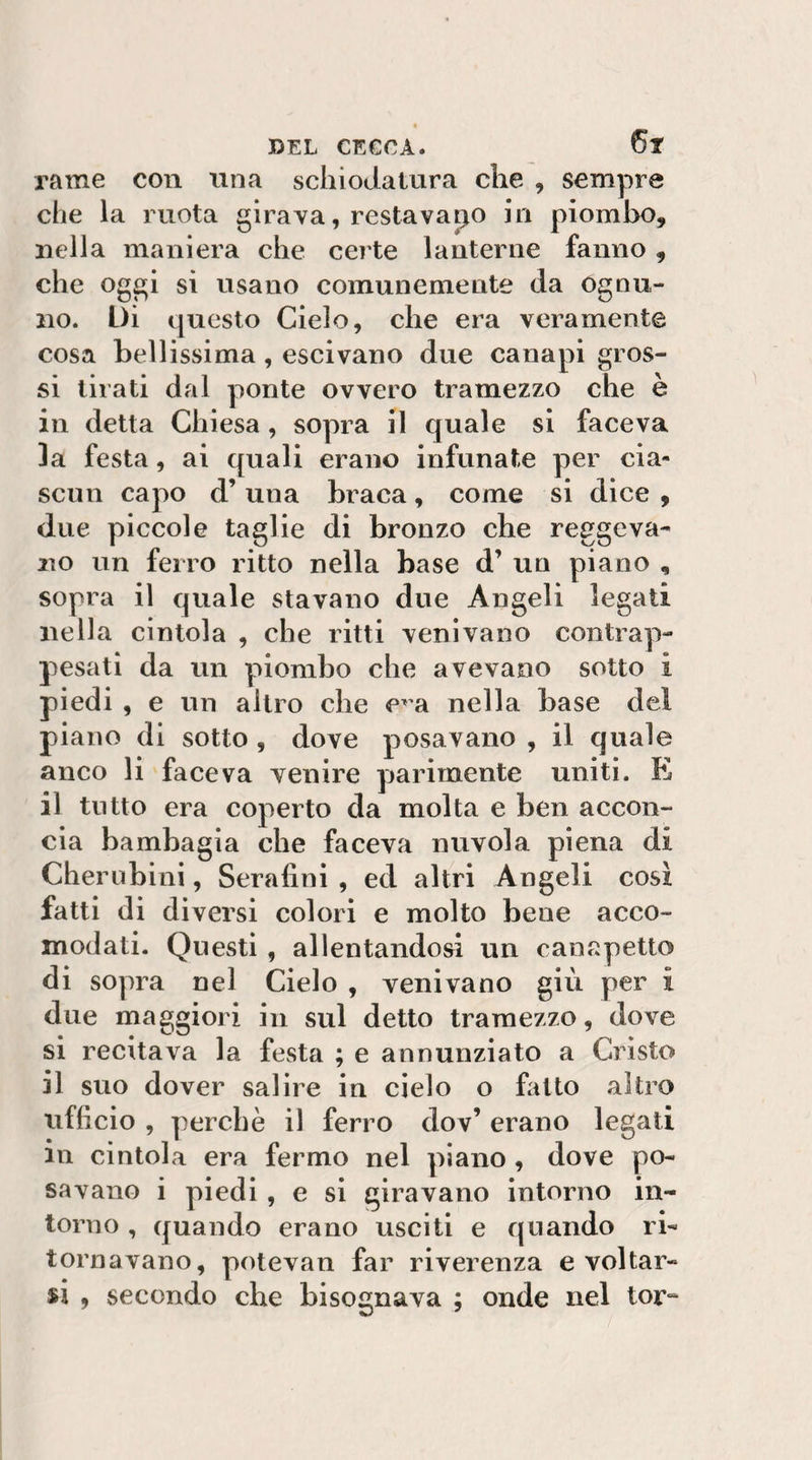 « ©EL CECCA. rame con ima schiodatura che , sempre che la ruota girava, restavamo in piombo, nella maniera che certe lanterne fanno, che oggi si usano comunemente da ognu¬ no. Di questo Cielo, che era veramente cosa bellissima, escivano due canapi gros¬ si tirati dal ponte ovvero tramezzo che è in detta Chiesa, sopra il quale si faceva 3a festa, ai quali erano infunate per cia¬ scun capo d’una braca, come si dice , due piccole taglie di bronzo che reggeva¬ no un ferro ritto nella base d’ un piano , sopra il quale stavano due Angeli legati nella cintola , che ritti venivano contrap¬ pesati da un piombo che avevano sotto i piedi , e un altro che e^’a nella base del piano di sotto, dove posavano , il quale anco li faceva venire parimente uniti. E il tutto era coperto da molta e ben accon¬ cia bambagia che faceva nuvola piena di Cherubini, Serafini , ed altri Angeli così fatti di diversi colori e molto bene acco¬ modati. Questi , allentandosi un canapetto di sopra nel Cielo , venivano giù per £ due maggiori in sul detto tramezzo, dove si recitava la festa ; e annunziato a Cristo il suo dover salire in cielo o fatto altro ufficio , perchè il ferro dov’ erano legati in cintola era fermo nel piano, dove po¬ savano i piedi, e si giravano intorno in¬ torno , quando erano usciti e quando ri¬ tornavano, potevan far riverenza e voltar¬ si , secondo che bisognava ; onde nel tor“