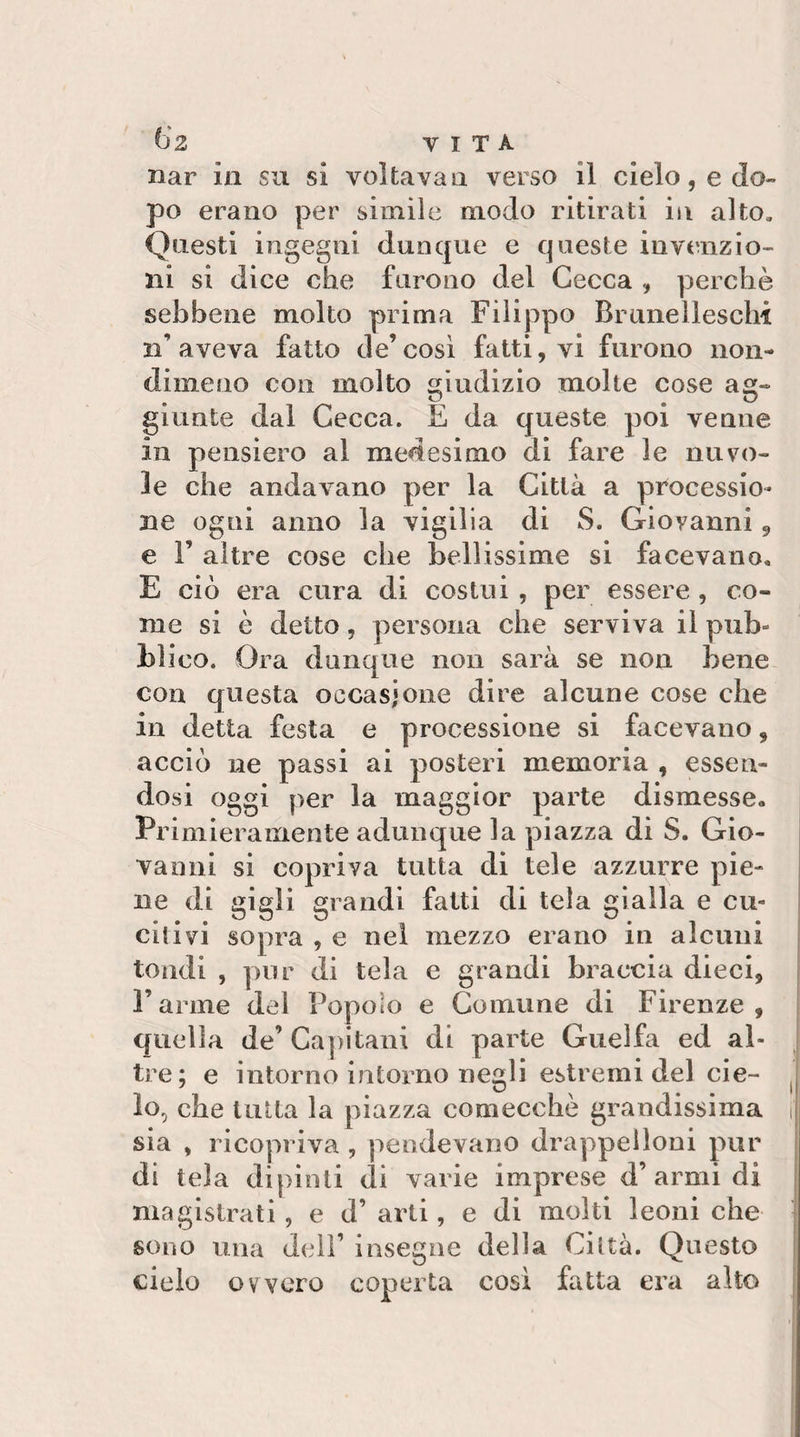 t)2 VITA nar in su si voltava a verso il cielo, e do¬ po erano per simile modo ritirati iii alto. Questi ingegni dunque e queste invenzio¬ ni si dice che furono del Cecca , perchè sebbene molto prima Filippo Brimelleschi n’ aveva fatto de’ cosi fatti, vi furono non¬ dimeno con molto giudizio molte cose ag¬ giunte dal Cecca. E da queste poi venne in pensiero al medesimo di fare le nuvo¬ le che andavano per la Città a processio¬ ne ogni anno la vigilia di S. Giovanni 9 e r altre cose che bellissime si facevano, E ciò era cura di costui , per essere, co¬ me si è detto, persona che serviva il pub¬ blico. Ora dunque non sarà se non bene con questa occasione dire alcune cose che in detta festa e processione si facevano, acciò ne passi ai posteri memoria , essen¬ dosi oggi per la maggior parte dismesse. Primieramente adunque la piazza di S. Gio¬ vanni si copriva tutta di tele azzurre pie¬ ne di gigli grandi fatti di tela gialla e cu- ì citivi sopra , e nei mezzo erano in alcuni j tondi , pur di tela e grandi braccia dieci, j l’arme del Popolo e Comune di Firenze, | quella de’ Caj)itani di parte Guelfa ed al¬ tre; e intorno intorno negli estremi del eie- . I05 che tutta la piazza comecché grandissima i| sia , ricopriva , pendevano drappelloni pur di tela dipinti di varie imprese d’armi di i magistrati, e d’ arti, e di molti leoni che ^ sono una d(dì’ insegne della Città. Questo cielo ovvero coperta così fatta era alto j