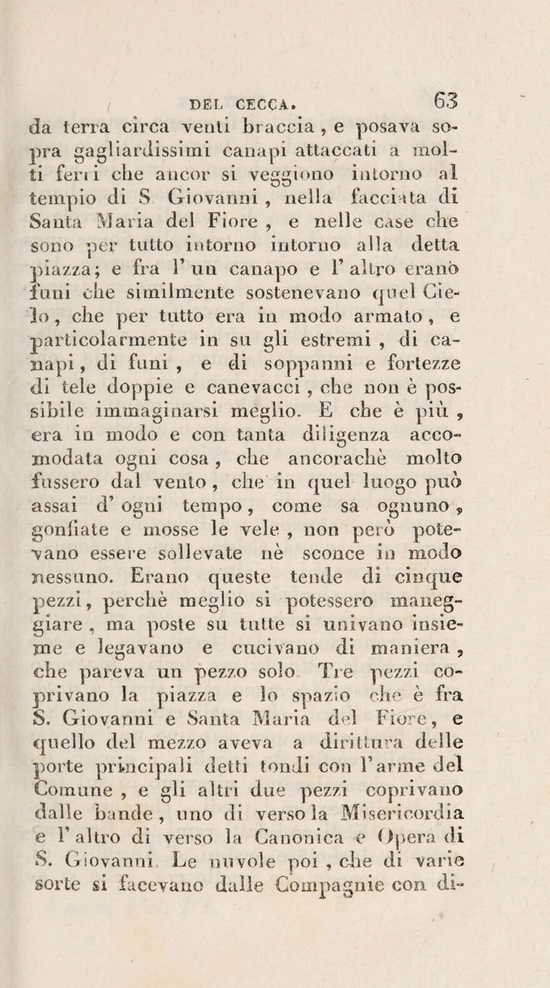 da terra circa venti br accia, e posava so¬ lerà gagliardissimi canapi attaccati a mol¬ ti ferii che ancor si veggiono intorno al tempio di S Giovanni , nella facciata di Santa Maria del Fiore , e nelle case che sono per tutto intorno intorno alla detta piazza; e fra l’un canapo e l’altro erano funi che similmente sostenevano quel Cie¬ lo , che per tutto era in modo armato , e particolarmente in su gli estremi , di ca¬ napi , di funi , e di soppanni e fortezze di tele doppie e canevacci , che non è pos¬ sibile immaginarsi meglio. E che è più , era in modo e con tanta diligenza acco¬ modata ogni cosa, che ancoraché molto fossero dal vento, che in quel luogo può assai d’ ogni tempo, come sa ognuno , gonliate e mosse le vele , non però pote¬ vano essere sollevate nè sconce in modo nessuno. Erano queste tende di cinque pezzi, perchè meglio si potessero maneg¬ giare , ma poste su tutte si univano insie¬ me e legavano e cucivano di maniera , che pareva un pezzo solo Tie pezzi co¬ privano la piazza e lo spazio che è fra S. Giovanni e Santa Maria del Fiore, e quello del mezzo aveva a dirittura delle porte principali detti tondi con l’arme del Comune , e gli altri due pezzi coprivano dalle bande, uno di versola Misericordia e l’altro di verso la Canonica e (Ipera di àS. Giovanni, Le nuvole poi , che di varie sorte si facevano dalle Compagnie con