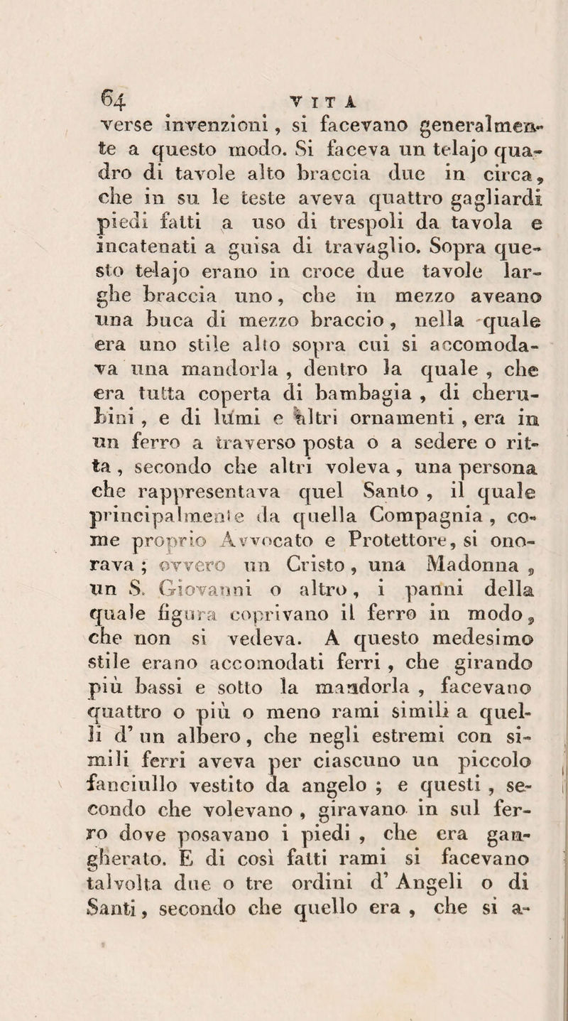 verse mvenzioni, si facevano generalmen¬ te a questo modo. Si faceva un telajo qua¬ dro di tavole alto braccia due in circa, che in su le teste aveva quattro gagliardi piedi fatti a uso di trespoli da tavola e incatenati a guisa di travaglio. Sopra que¬ sto telajo erano in croce due tavole lar¬ ghe braccia uno, che in mezzo aveano una buca di mezzo braccio, nella 'quale era imo stile alto sopra cui si accomoda¬ va una mandorla , dentro la quale , che era tutta coperta di bambagia , di cheru¬ bini , e di lumi e filtri ornamenti , era in un ferro a traverso posta o a sedere o rit¬ ta , secondo che altri voleva, una persona che rappresentava quel Santo , il quale principalmente da quella Compagnia, co¬ me proprio Avvocato e Protettore, si ono¬ rava ; ovvero un Cristo, una Madonna 5 Un S. Giovanni o altro, i panni della quale figura coprivano il ferro in modo ^ che non si vedeva. A questo medesimo stile erano accomodati ferri , che girando più bassi e sotto la mandorla , facevano quattro o piu o meno rami simili a quel¬ li d’ un albero, che negli estremi con si¬ mili ferri aveva per ciascuno un piccolo fanciullo vestito da angelo ; e questi , se¬ condo che volevano , giravano in sul fer¬ ro dove posavauo i piedi , che era gan¬ gherato. E di cosi fatti rami si facevano talvolta due o tre ordini d’Angeli o di Santi, secondo che quello era , che si a-