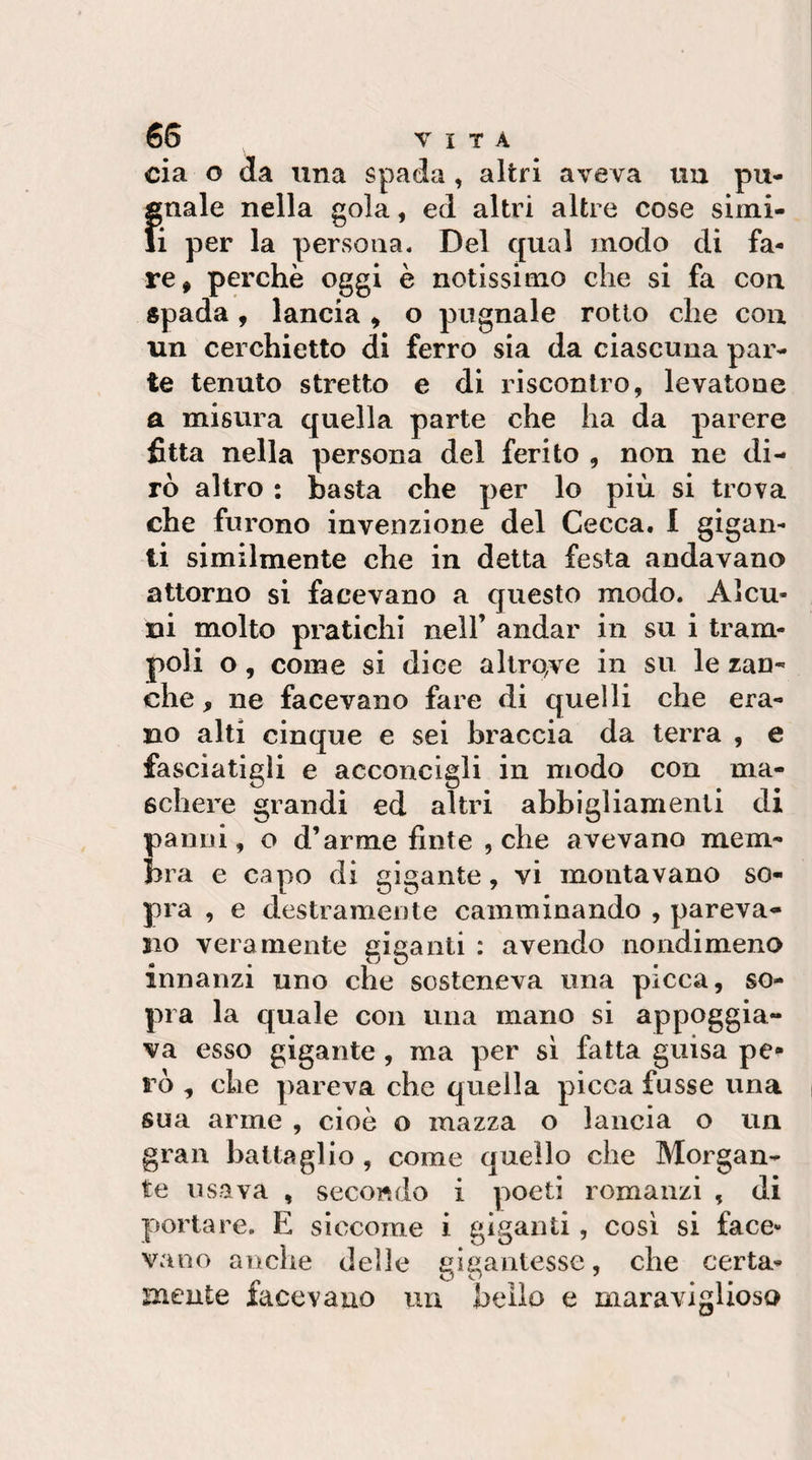 eia o da una spada , altri aveva uu pu- fjnale nella gola, ed altri altre cose simi- i per la persona. Del qual modo di fa¬ re, perchè oggi è notissimo che si fa con spada, lancia , o pugnale rotto che con un cerchietto di ferro sia da ciascuna par¬ te tenuto stretto e di riscontro, levatone a misura quella parte che ha da parere fitta nella persona del ferito , non ne di¬ rò altro : basta che per lo più si trova che furono invenzione del Cecca. I gigan¬ ti similmente che in detta festa andavano attorno si facevano a questo modo. Alcu¬ ni molto pratichi nell’ andar in su i tram¬ poli o , come si dice altrove in su le zan¬ che , ne facevano fare di quelli che era¬ no alti cinque e sei braccia da terra , e fasciatigli e acconcigli in modo con ma¬ schere grandi ed altri abbigliamenti di panni, o d’arme finte , che avevano mem¬ bra e capo di gigante, vi montavano so¬ pra , e destramente camminando , pareva¬ no veramente giganti : avendo nondimeno innanzi uno che sosteneva una picca, so¬ pra la quale con una mano si appoggia¬ va esso gigante, ma per sì fatta guisa pe¬ rò , che pareva che quella picca fusse una sua arme , cioè o mazza o lancia o un gran battaglio , come quello che Morgan- te usava , secondo i poeti romanzi , di portare. E siccome i giganti, così si face¬ vano anche delle gigantesse, che certa¬ mente facevano un hello e maravisUoso