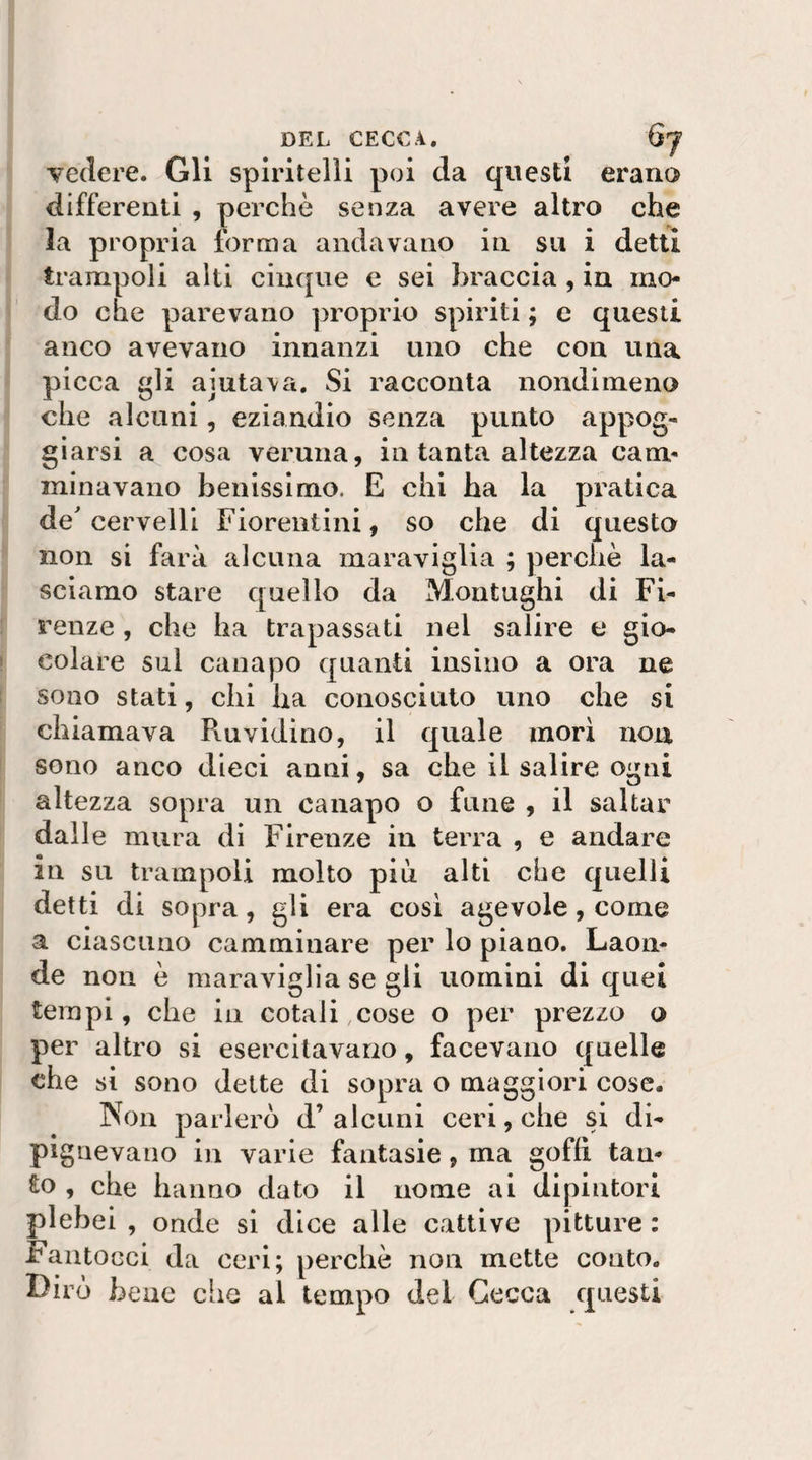 DEL CECCA. 6j vedere. Gli spiritelli poi da questi erano differenti , perchè senza avere altro che la propria forma andavano in su i detti trampoli alti cinque e sei braccia , in mo¬ do che parevano proprio spiriti ; e questi anco avevano innanzi uno che con una picca gli aiuta\a. Si racconta nondimeno che alcuni, eziandio senza punto appog¬ giarsi a cosa veruna, in tanta altezza cam¬ minavano benissimo. E chi ha la pratica de'cervelli Fiorentini, so che di questo non si farà alcuna maraviglia ; perchè la¬ sciamo stare quello da Montughi di Fi¬ renze , che ha trapassati nel salire e gio¬ colare sul canapo quanti insino a ora ne sono stati, chi ha conosciuto uno che si chiamava Ruvidino, il quale mori non sono anco dieci anni, sa che il salire ogni altezza sopra un canapo o fune , il saltar dalle mura di Firenze in terra , e andare in su trampoli molto più alti che quelli detti di sopra, gli era cosi agevole, come a ciascuno camminare per lo piano. Laon¬ de non è maraviglia se gli uomini di quei tempi, che in cotali cose o per prezzo o per altro si esercitavano, facevano quelle che si sono dette di sopra o maggiori cose. Non parlerò d’ alcuni ceri, che si di- pignevano in varie fantasie, ma goffi tan¬ to , che hanno dato il nome ai dipintori plebei , onde si dice alle cattive pitture : Fantocci da ceri; perchè non mette conto. Dirò bene che al tempo del Cecca questi