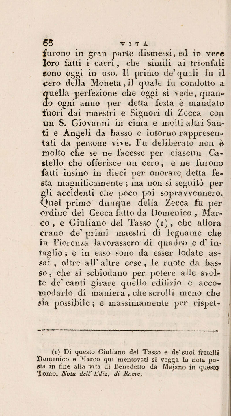 furono in gran parte dismessi, ed in vece loro fatti i can i, che simili ai trionfali sono oggi in uso. 11 primo de’quali fu il cero della Moneta, il quale fu condotto a quella perfezione che oggi si vede, quan¬ do ogni anno per detta festa è mandato fuori dal maestri e Signori di Zecca con un S. Giovanni in cima e molti altri San¬ ti e Angeli da basso e intorno rappresen¬ tati da persone vive. Fu deliberato non è molto che se ne facesse per ciascun Ca¬ stello che offerisce un cero, e ne furono fatti insino in dieci per onorare detta fe¬ sta magnificamente ; ma non si seguitò per gli accidenti che poco poi sopravvennero. Quel primo dunque della Zecca fu per ordine del Cecca fatto da Domenico , Mar¬ co , e Giuliano del Tasso (i) , che allora erano de’ primi maestri di legname che in Fiorenza lavorassero di quadro e d’ in¬ taglio ; e in esso sono da esser lodate as¬ sai , oltre air altre cose, le ruote da bas¬ so, che si schiodano per potere alle svol¬ te de’ canti girare quello edilizio e acco¬ modarlo di maniera , che scrolli meno che sia possibile ; e massimamente per rispet- (i) Di questo Giuliano (3el Tasso e de’suoi fratelli Domenico e Marco qui mentovati si vegga la nota po¬ sta in fine alla vita di Benedetto da Majano in questo Tomo. Noia deli' Edizt di Roma,