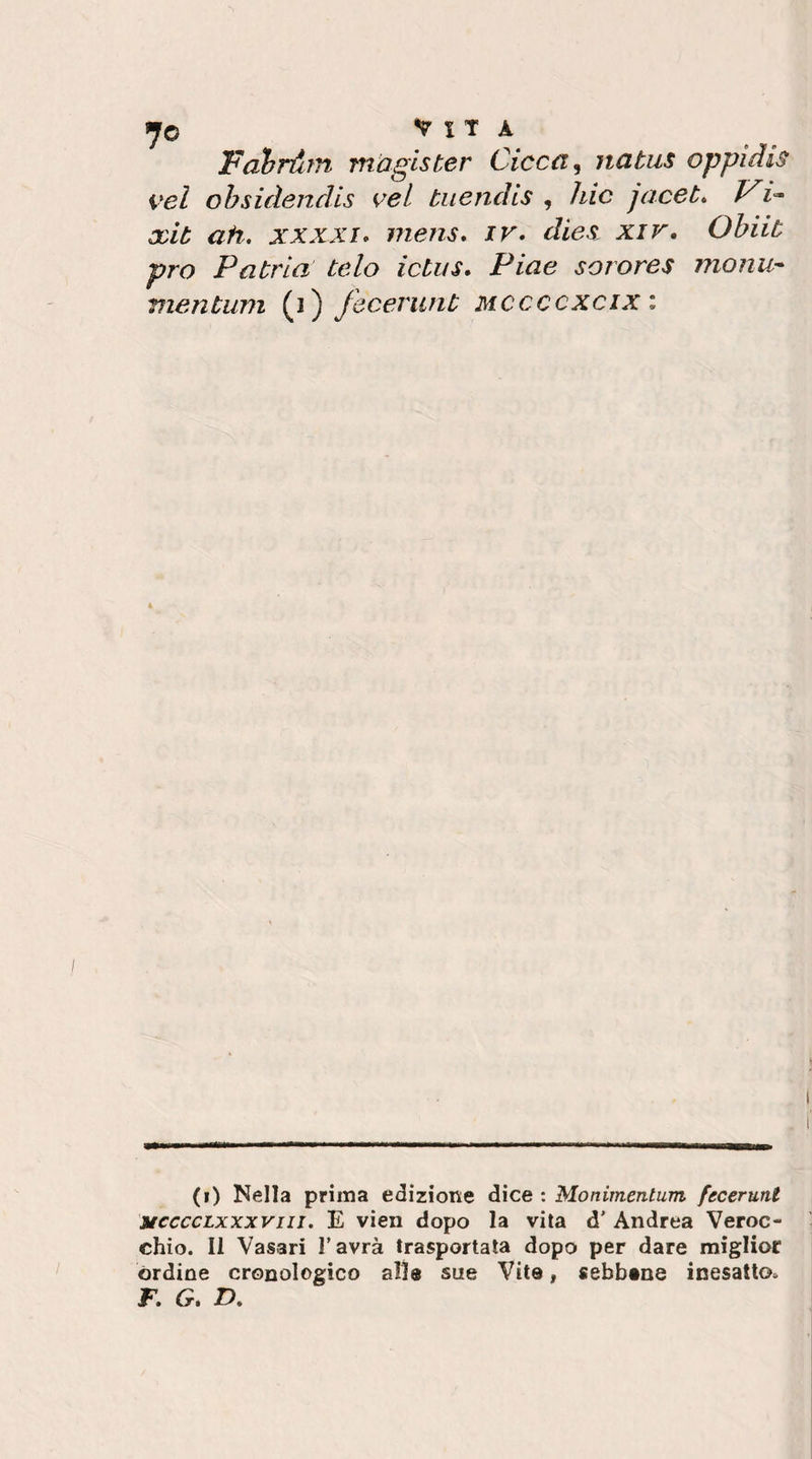 7© Vita Folrdrn mugister Cicca ^ natus oppidis vel ohsidendls ceL tuendis , liic jacet. 1^ xit ah, xxxxi* mens, ir, dies^ xir, Ohiit prò Patria telo ictus. Piae sorores monu- mentum (i) fecerunt mccccxcix : (i) Nella prima edizione dice : Monimentum fecerunt MccccLxxxviii. E vien dopo la vita d’ Andrea Veroc- chio. Il Vasari l’avrà trasportata dopo per dare miglior órdine cronologico alle sue Vite, sebbene inesatto. F. G, D,
