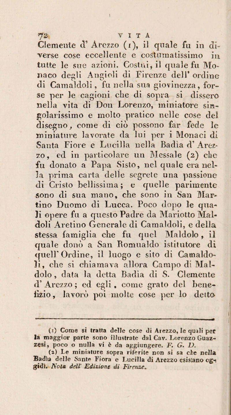 7B VITA Clemente tl’ Arezzo (i), il quale fu in di¬ verse cose eccellente e costumatissimo in tutte le sue azioni. Costui, il quale fu Mo¬ naco de^li Angioli di Firenze dell’ ordine di Camaldoli, fu nella sua giovinezza, for¬ se per le cagioni che di sopra si dissero nella vita di Don Lorenzo, miniatoi’e sin¬ golarissimo e molto pratico nelle cose dei disegno^ come di ciò possono far fede le miniature lavorate da lui per i Monaci di Santa Fiore e Lucilla nella Badìa d’ Arez- 70, cd in particolare un Messale (2) che fu donato a Papa Sisto, nel quale era nel¬ la prima carta delle segrete una passione di Cristo bellissima; e quelle parimente sono di sua mano, che sono in San Mar¬ tino Duomo di Lucca. Poco dopo le qua¬ li opere fu a questo Padre da Mariotto Mal- doli Aretino Generale di Camaldoli, e della stessa famiglia che fu quel Maldolo, il quale donò a San Romualdo istitutore dì queir Ordine, il luogo e sito di Catnaldo- li, che si chiamava allora Campo di Mal- dolo , data la detta Badia di S. Clemente d’ Arezzo ; ed egli, come grato del bene- llzio, lavorò poi molte cose per lo detta (1) Come si tratta delle cose di Arezzo, le quali per la maggior parte sono illustrate dal Cav. Lorenzo Guaz- zesi, poco o nulla vi è da aggiungere. K G. D. (2) Le miniature sopra riferite non si sa che nella Badia delle Sante Fiora e Lucilla di Arezzo esistano og«i gidì» Nota dell' Edizione di Firenze,.