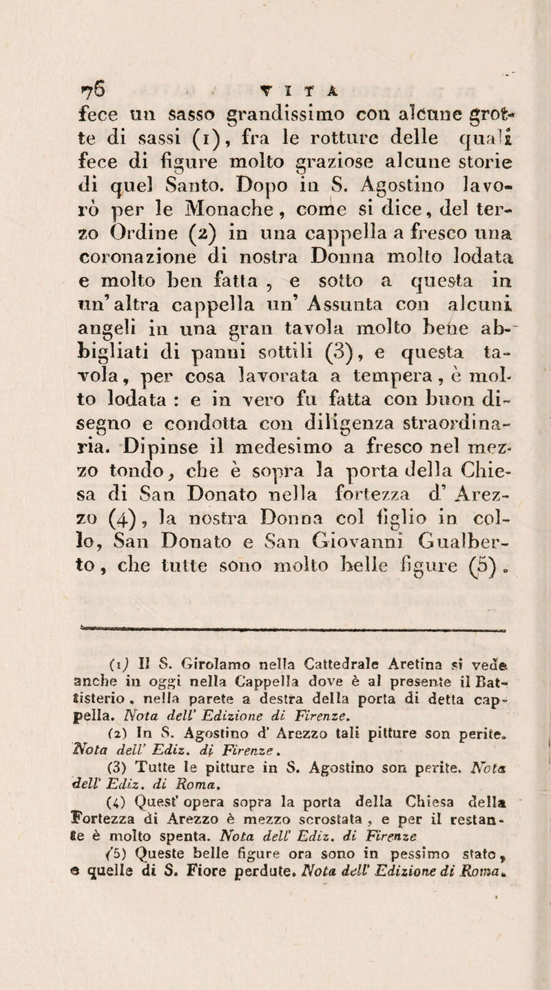 fece un sasso grandissimo con alcune grot¬ te di sassi (i), fra le rotture delle quali fece di figure molto graziose alcune storie di quel Santo. Dopo iu S. Agostino lavo- rò per le Monache, come si dice, del ter¬ zo Ordine (2) in una cappella a fresco una coronazione di nostra Donna molto lodata e molto ben fatta , e sotto a questa in un’altra cappella un’ Assunta con alcuni angeli in una gran tavola molto behe ab-~ bigliati di panni sottili (3), e questa ta¬ vola , per cosa lavorata a tempera, c mol¬ to lodata : e in vero fu fatta con buon di¬ segno e condotta con diligenza straordina¬ ria. 'Dipinse il medesimo a fresco nel mez¬ zo tondo ^ che è sopra la porta della Chie« sa di San Donato nella fortezza d’ Arez¬ zo (4), la nostra Donna col figlio in col¬ lo, San Donato e San Giovanni Gualber¬ to , che tutte sono molto belle figure (3) „ (i) lì S. Girolamo nella Cattedrale Aretina si vede anche in oggi nella Cappella dove è al presente il Bat- tisterio , nella parete a destra della porta di detta cap¬ pella. Nota delV Edizione di Firenze, (z) In S. Agostino d’ Arezzo tali pitture son perite. Nota dell’ Ediz. di Firenze, (3) Tutte le pitture in S. Agostino son perite. Nota, dell' Ediz, di Roma, (4) Que.st’ opera sopra la porta della Chiesa della Fortezza di Arezzo è mezzo scrostata , e per il restan- 8e è molto spenta. Nota dell' Ediz. di Firenze (b) Queste belle figure ora sono in pessimo stato, &lt;9 quelle di S. Fiore perdute» Nota dell’Edizione dì Roma,^