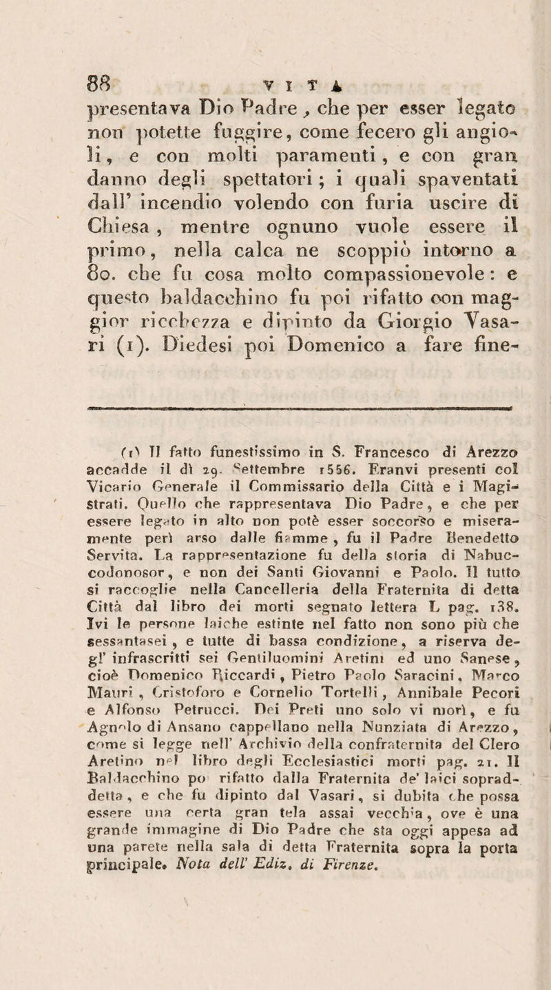 presentava Dio Padre che per esser legato non ]ìotette fuggire, come fecero gli angio^ li, e con molti paramenti, e con gran danno degli spettatori ; i quali spaventati dall’ incendio volendo con furia uscire di Chiesa , mentre ognuno vuole essere il primo, nella calca ne scoppiò intorno a 8o. che fu cosa molto compassionevole : e questo baldacchino fu poi rifatto con mag¬ gior ricchezza e dìrinto da Giorgio Yasa- ri (i). Diedesi poi Domenico a fare fine- TI fafto funestissimo in S. Francesco di Arezzo accadde il d\ 29. Settembre r556. Eranvi presenti col Vicario Generale il Commissario della Città e i Magi¬ strati. Quello ohe rappresentava Dio Padre, e che per essere legato in alto non potè esser soccor&gt;o e misera¬ mente perii arso dalle fiamme , fu il Padre Benedetto Servita. La rappresentazione fu della storia di Nabuc- codonosor, e non dei Santi Giovanni e Paolo. 11 tutto si raccoglie nella Cancelleria della Fraternità di detta Città dal libro dei morti segnato lettera L pag. 1.^8. Ivi Io persone laiche estinte nel fatto non sono più che sessantasei , e tutte di bassa condizione, a riserva de¬ gl’infrascritti sei Gentiluomini Aretini ed uno Sanese, cioè Domenico T\iccardi , Pietro Paolo Saracini. Ma»-co Mauri , Cristoforo e Cornelio Tortelli , Annibaie Pecori e Alfonso Petrucci. Dei Preti uno solo vi morì, e fu Agn'^lo di Ansano cappellano nella Nunziata di Arezzo, come si legge nell’ Archìvio della confraternita del Clero Aretino n^^I libro degli Ecclesiastici morti pag. ai. II Baldacchino po rifatto dalla Fraternità de’ laici soprad- ‘ detta, e che fu dipinto dal Vasari, si dubita che possa essere mia certa gran tela assai vecchia, ove è una grande immagine di Dio Padre che sta oggi appesa ad una parete nella sala di detta Fraternità sopra la porta giriucipale. Nota dell’ Ediz, di Firenze,