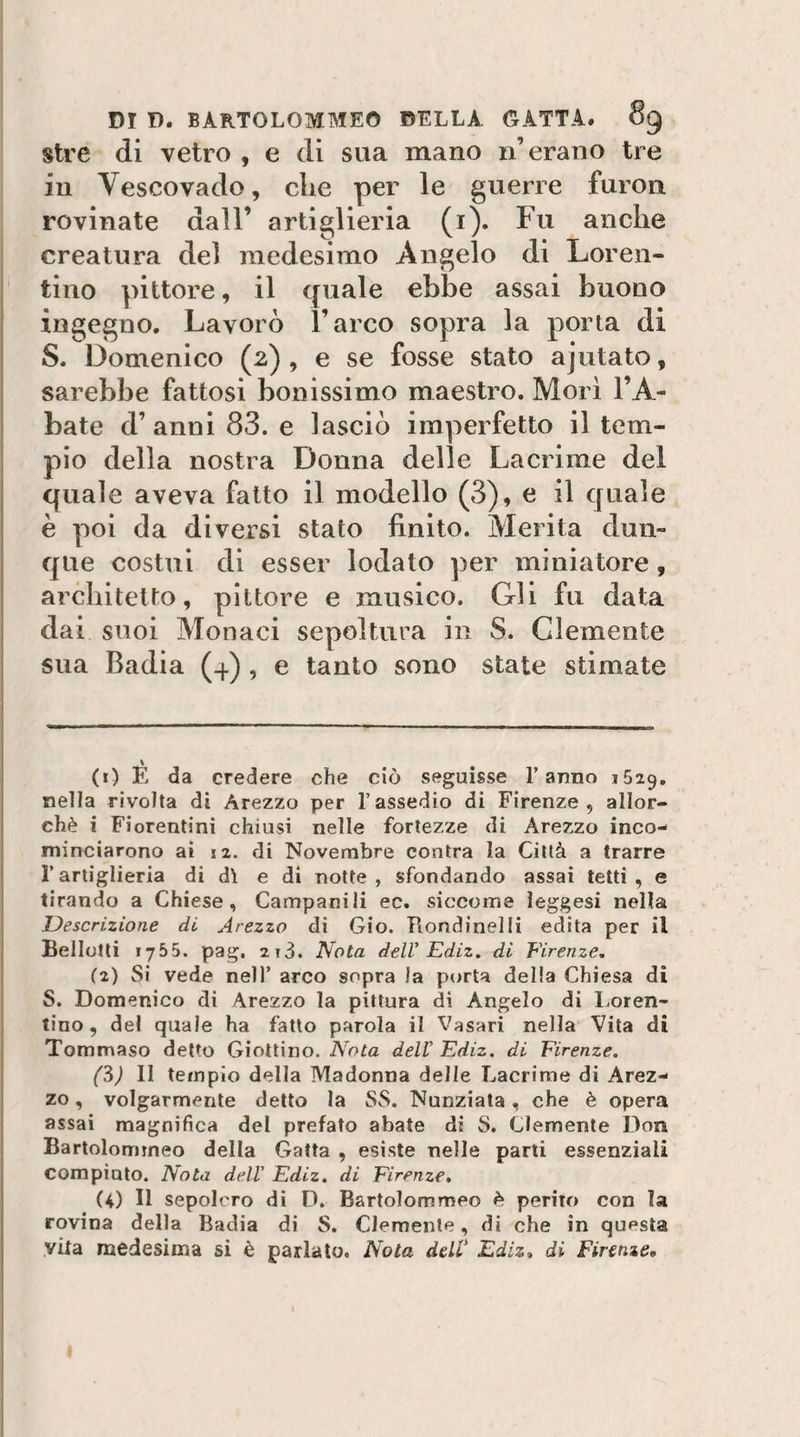 stre di vetro , e di sua mano n’erano tre in Vescovado, che per le guerre furou rovinate dall’ artiglieria (i). Fu anche creatura del medesimo Angelo di Loren- tino pittore, il quale ebbe assai buono ingegno. Lavorò l’arco sopra la porta di S. Domenico (2), e se fosse stato ajutato, sarebbe fattosi bonissimo maestro. Morì l’A¬ bate d’ anni 83. e lasciò imperfetto il tem¬ pio della nostra Donna delle Lacrime del quale aveva fatto il modello (3), e il quale è poi da diversi stato finito. Merita dun¬ que costui di esser lodato per miniatore, architetto, pittore e musico. Gli fu data dai suoi Monaci sepoltura in S. Clemente sua Badia (-(.) , e tanto sono state stimate (0 E da credere che ciò seguisse l’anno 1629. nella rivolta di Arezzo per l’assedio di Firenze, allor¬ ché i Fiorentini chiusi nelle fortezze di Arezzo inco¬ minciarono ai 12. di Novembre centra la Città a trarre rartiglieria di dì e di notte, sfondando assai tetti, e tirando a Chiese, Campanili ec. siccome ieggesi nella Descrizione di Arezzo di Gio. Tlondinelli edita per il Bellotli 1755. pag, 2t3. Nota delV Ediz. di Vivenze, (2) Si vede nell’ arco sopra )a porta della Chiesa di S. Domenico dì Arezzo la pittura dì Angelo di I.oren- tino , del quale ha fatto parola il Vasari nella Vita di Tommaso detto Giotlino. dell’ Ediz. di Firenze. (S) II tempio della Madonna delle Lacrime di Arez¬ zo , volgarmente detto la SS. Nunziata, che è opera assai magnifica del prefato abate di S. Clemente Don Bartolommeo della Gatta , esiste nelle parti essenziali compiuto. Nota dell' Ediz. di Firenze. (4) Il sepolcro di D. Bartolommeo è perito con la rovina della Badia di S. Clemente, di che in questa vita medesima si è parlato. Nota deW Ediz. di Firenze,