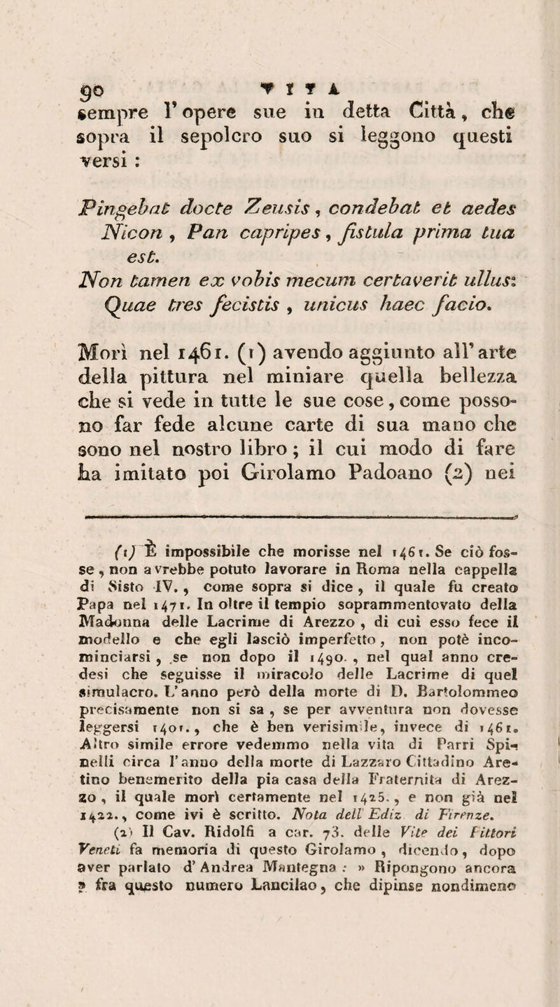 go T t r A sempre l’opere sue in detta Città, che sopra il sepolcro suo si leggono questi versi : Pingebaù docte Zeusis, condehat et aedes Nlcon , Pan caprlpes, Jistula prima tua est, t Non tamen ex vohis mecum certaverib ullusi Quae tres fecistis , unicus haec faeio. Morì nel 1461. (r) avendo aggiunto all’arte della pittura nel miniare quella bellezza che si vede in tutte le sue cose, come posso¬ no far fede alcune carte di sua mano che sono nel nostro libro ; il cui modo di fare ha imitato poi Girolamo Padoano (2) nei è impossibile che morisse nel 1461. Se ciò fos¬ se , non a vrebbe potuto lavorare in Roma nella cappella di Sisto IV,, come sopra si dice , il quale fu creato Papa nei 1471, In oltre il tempio soprammentovato della Mad^jiina delle Lacrime di Arezzo , di cui esso fece il modello e che egli lasciò imperfetto , non potè inco¬ minciarsi , .se non dopo il 1490. , nel qual anno ere- desi che seguisse il miracolo delle Lacrime di quel simulacro. L’anno però della morte di D. Bartolommeo precisamente non si sa , se per avventura non dovesse leggersi 140»., che è ben verisimìle, invece di 1461, Altro simile errore vedemmo nella vita di Parri Spi^ nelli circa l’anno della morte di Lazzaro Cittadino Are¬ tino benemerito della pia casa della Fraternità di Arez- 550, il quale morii certamente nel 142.5., e non già nei 1/^22., come ivi è scritto. Nota dell Ediz di Eirt^nze, (21 II Cav. Ridolfi a car. j'ò. delle Vite dei f ittovi Veneti fa memoria di questo Girolamo, dicendo, dopo aver parlato d’ Andrea IVfantegna : » Ripongono ancora » fra questo numero Lancilao, che dipinse nondimeno