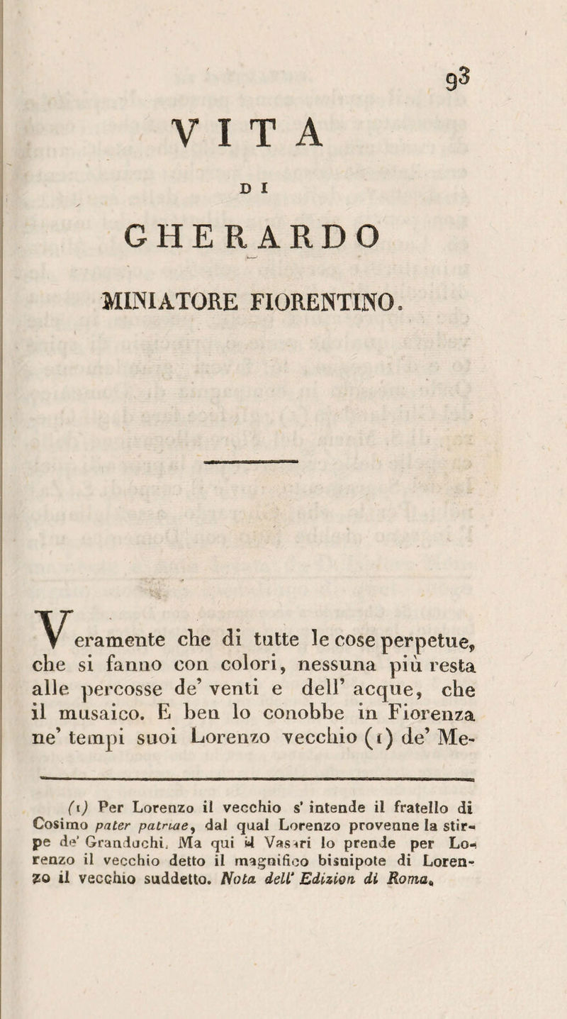 VITA D I GHERARDO MINIATORE FIORENTINO. eramente che di tutte le cose perpetue, che si fanno con colori, nessuna più resta alle percosse de’ venti e dell’ acque, che il musaico. E ben lo conobbe in Fiorenza ne’ tempi suoi Lorenzo vecchio (t) de’ Me- (i) Per Lorenzo il vecchio s’ intende il fratello di Cosimo pater patnae^ dal qual Lorenzo provenne la stir-* pe de’ Grandachi, Ma qui *4 Vasari lo prende per Lo-i renzo il vecchio detto il magnifico bisnipote di Loren¬ zo il vecchio suddetto. Nota. deW Edizioa di Roma^
