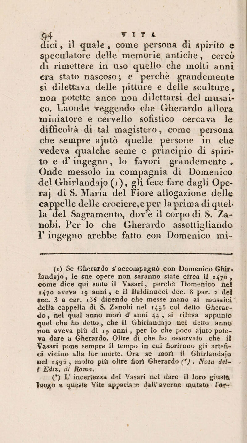 dici, il quale « come persona di spirito e speculatore delle memorie antiche, cercò di rimettere in uso quello che molti anni era stato nascoso; e perchè grandemente si dilettava delle pitture e delle sculture, non potette anco non dilettarsi del musai¬ co. Laonde veggendo che Gherardo allora miniatore e cervello sofistico cercava le difficoltà di tal magistero, come persona che sempre ajutò quelle persone in che vedeva qualche seme e principio di spiri¬ to e d’ingegno, lo favori grandemente • Onde messolo in compagnia di Domenico del Ghirlandaio (i), gli fece fare dagli Ope¬ ra] di S. Maria del Fiore allogazione delle cappelle delle crociere,e per laprima di quel¬ la del Sagramento, dov’è il corpo di S. Za- nohi. Per lo che Gherardo assottigliando r ingegno arebbe fatto con Domenico mi¬ ti) Se Gherardo s’accompagnò con Domenico Ghir¬ landaio, le sue opere non saranno state circa il 1470, come dice qui sotto il Vasari, perchè Domenico nel 1470 aveva 19 anni, e il Baldinucci dee. 8 par. 2 del sec. 3 a car. i36 dicendo che messe mano ai musaici della cappella di S. Zanobi nel 1495 col detto Gherar¬ do, nel qual anno morì d‘ anni 44 , si rileva appunto quel che ho detto, che il Ghirlandaio nei detto anno non aveva più di 19 anni , per lo che poco aiuto pote¬ va dare a Gherardo. Oltre di che ho osservato che il iVasari pone sempre il tempo in cui fiorirono gii artefi¬ ci vicino alla lor morte. Ora se morì il Ghirlandaio nel 1495 , molto più oltre fiori Gherardo (*J . Nota del^ V Ediz, dì Roma» {*) L’ incertezza del Vasari nel dare il loro giusto luogo a queste Vite apparisce dall’averne mutato