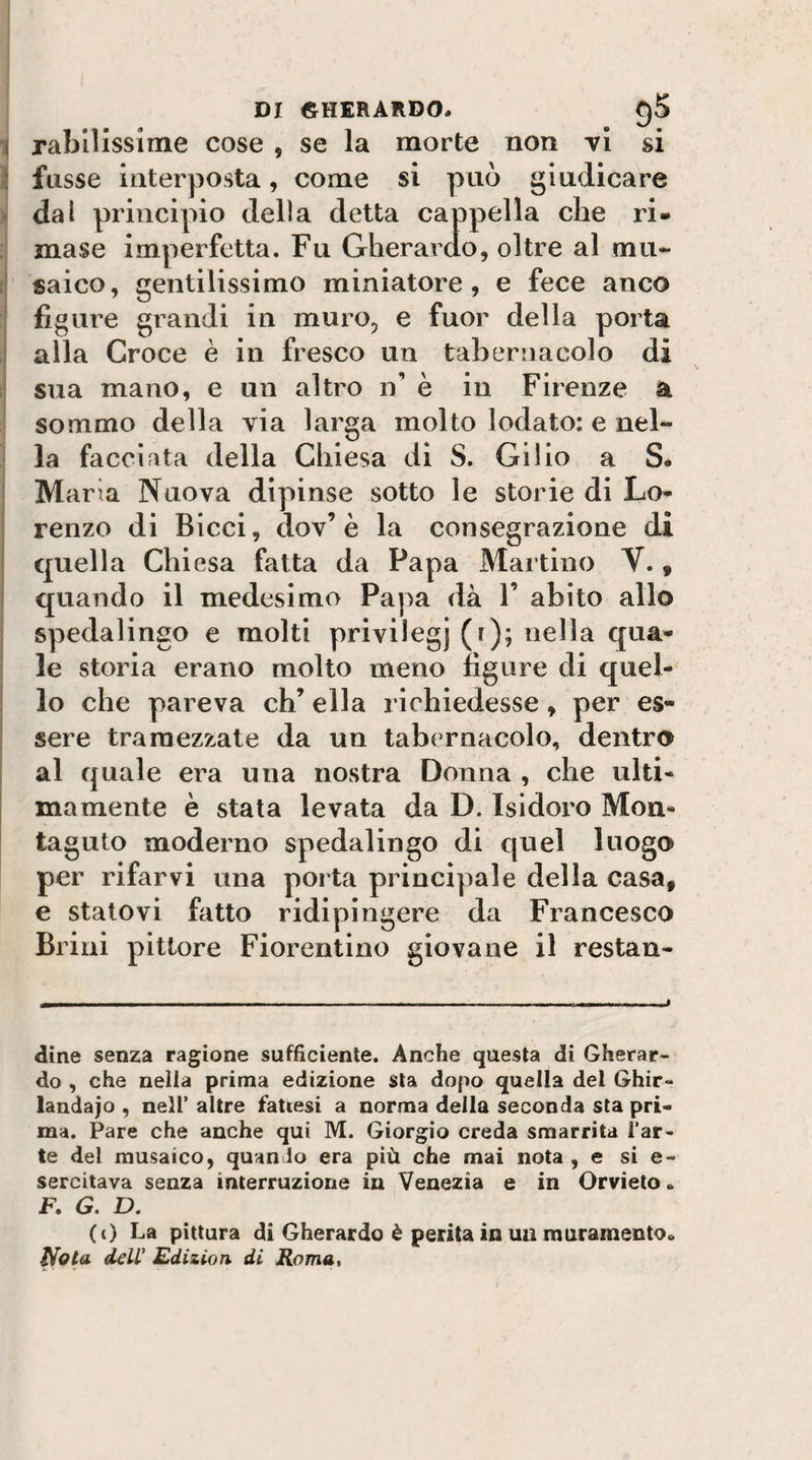 i rabllisslme cose , se la morte non vi si ì fiisse interposta, come si può giudicare ^ dal principio della detta cappella che ri¬ mase imperfetta. Fu Gherardo, oltre al mu~ r saico, gentilissimo miniatore, e fece anco figure grandi in muro, e fuor della porta alla Croce è in fresco un tabernacolo di 1 sua mano, e un altro n’ è in Firenze a I sommo della via larga molto lodato: e nel- ! la facciata della Chiesa di S, Gi i io a S- ! Maria Nuova dipinse sotto le storie di Lo¬ renzo di Bicci, dov’è la consegrazione di quella Chiesa fatta da Papa Martino V., quando il medesimo Papa dà V abito allo spedalingo e molti privilegj (r); nella qua¬ le storia erano molto meno figure di quel¬ lo che pareva eh’ ella richiedesse, per es¬ sere tramezzate da un tabernacolo, dentro al quale era una nostra Donna , che ulti¬ mamente è stata levata da D. Isidoro Mon- taguto moderno spedalingo di quel luogo per rifarvi una porta principale della casa, e statovi fatto ridipingere da Francesco Brini pittore Fiorentino giovane il restan- dine senza ragione sufficiente. Anche questa di Gherar¬ do , che nella prima edizione sta dopo quella del Ghir¬ landalo , nell’ altre fattesi a norma della seconda sta pri¬ ma. Pare che anche qui M. Giorgio creda smarrita l’ar¬ te del musaico, quando era più che mai nota , e si e- sercitava senza interruzione in Venezia e in Orvieto. F. G. D. (i) La pittura di Gherardo è perita in uu muramento. Nota delC Edizion. di Roma,