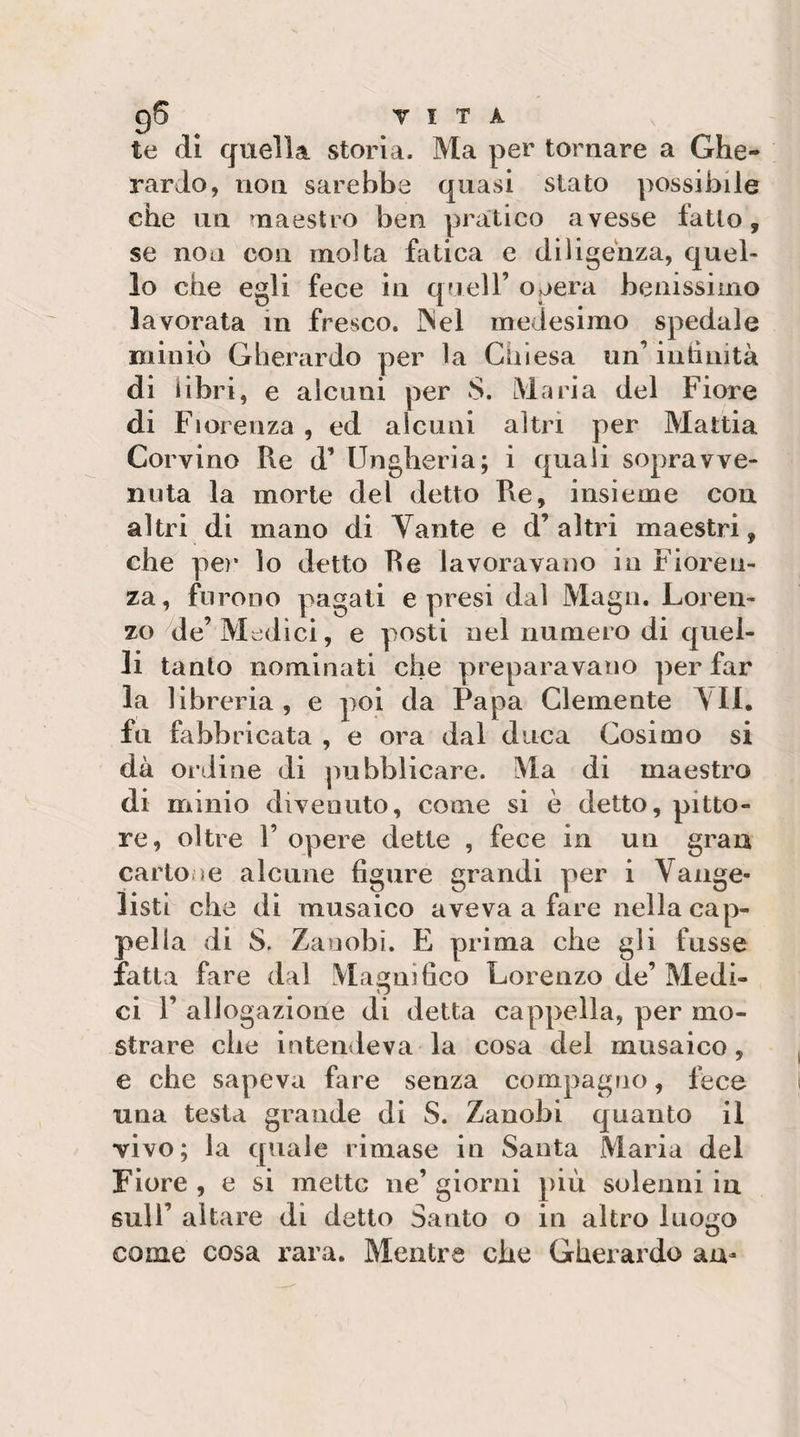 gS T I T A te di quella storia. Ma per tornare a Ghe¬ rardo, non sarebbe quasi stato possibile che un ’naestro ben pratico avesse fatto, se non con molta fatica e diligenza, quel¬ lo che egli fece in quell’ oaera benissimo lavorata in fresco. INel medesimo spedale miniò Gherardo per la Chiesa un’intìnità di libri, e alcuni per S. Maria del Fiore di Fiorenza , ed alcuni altri per Mattia Corvino Re d’ Ungheria; i quali sopravve¬ nuta la morte del detto Re, insieme con altri di mano di Tante e d’ altri maestri, che pe)’ lo detto Re lavoravano in Fioren¬ za, furono pagati e presi dal Magli. Loren¬ zo die’ Mc:dici, e posti nel numero di quel¬ li tanto nominati che preparavano per far la libreria, e poi da Papa Clemente \I1. fu fabbricata , e ora dal duca Cosimo si dà ordine di pubblicare. Ma di maestro di minio divenuto, come si è detto, pitto¬ re, oltre r opere dette , fece in un gran cartone alcune figure grandi per i Vange¬ listi che di musaico aveva a fare nella cap¬ pella di S. Zaoobi. E prima che gli fusse fatta fare dal Magnifico Lorenzo de’ Medi- ci r allogazione di detta cappella, per mo¬ strare che intendeva la cosa del musaico, e che sapeva fare senza compagno, lece una testa grande di S. Zanobi quanto il vivo; la ([uale rimase in Santa Maria del Fiore , e si mette ne’ giorni più solenni in sull’ aitare di detto Santo o in altro luoi^o come cosa rara. Mentre che Gherardo au-