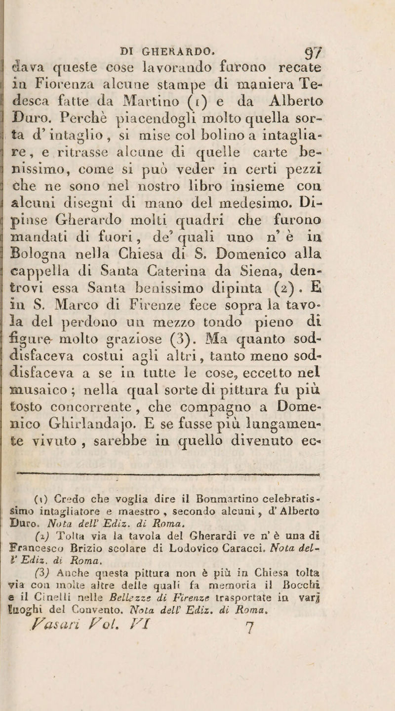 dava queste cose lavorando fiit’Ono recate i ia Fiorenza alcune stampe di maniera Te- { desca fatte da Martino (i) ^ Alberto J Duro. Perchè piacendogli molto quella sor- i ta d’intaglio , si mise col bolino a intaglia- 1 re, e ritrasse alcune di quelle carte be¬ nissimo, come si può veder in certi pezzi che ne sono nel nostro libro insieme con 1 alcuni disegni di mano del medesimo. Di- f] pinse Gherardo molti quadri che furono [ mandati di fuori, de^ quali uno n’ è in : Bologna nella Chiesa di S. Domenico alla : cappella di Santa Caterina da Siena, den- trovi essa Santa benissimo dipinta (2) . E ; in S. Marco di Firenze fece sopra la tavo» la del perdono un mezzo tondo pieno di figure^ molto graziose (3). Ma quanto sod¬ disfaceva costui agli altri, tanto meno sod¬ disfaceva a se in tutte le cose, eccetto nel musaico ; nella qual sorte di pittura fu più tosto concorrente , che compagno a Dome¬ nico Ghirlandajo. E se fusse più lungamen¬ te vivuto , sarebbe in quello divenuto ec¬ co Credo che voglia dire il Bonmartino celebratis¬ simo intagliatore e maestro , secondo alcuni, d’ Alberto , Duro. Nota deir Ediz. di Roma, (%) Tolta via la tavola del Gherardi ve n’è una di Francesco Brizio scolare di Lodovico Caracci. Nola del- V Ediz. di Roma. (3) Anche questa pittura non è più in Chiesa tolta via con molte altre delle quali fa memoria il Bocchi e il Ci nel li nelle Bellezze di Firenze trasportate in var^ luoghi del Convento, Nota dell' Ediz, di Roma, yasari yol, VI 7