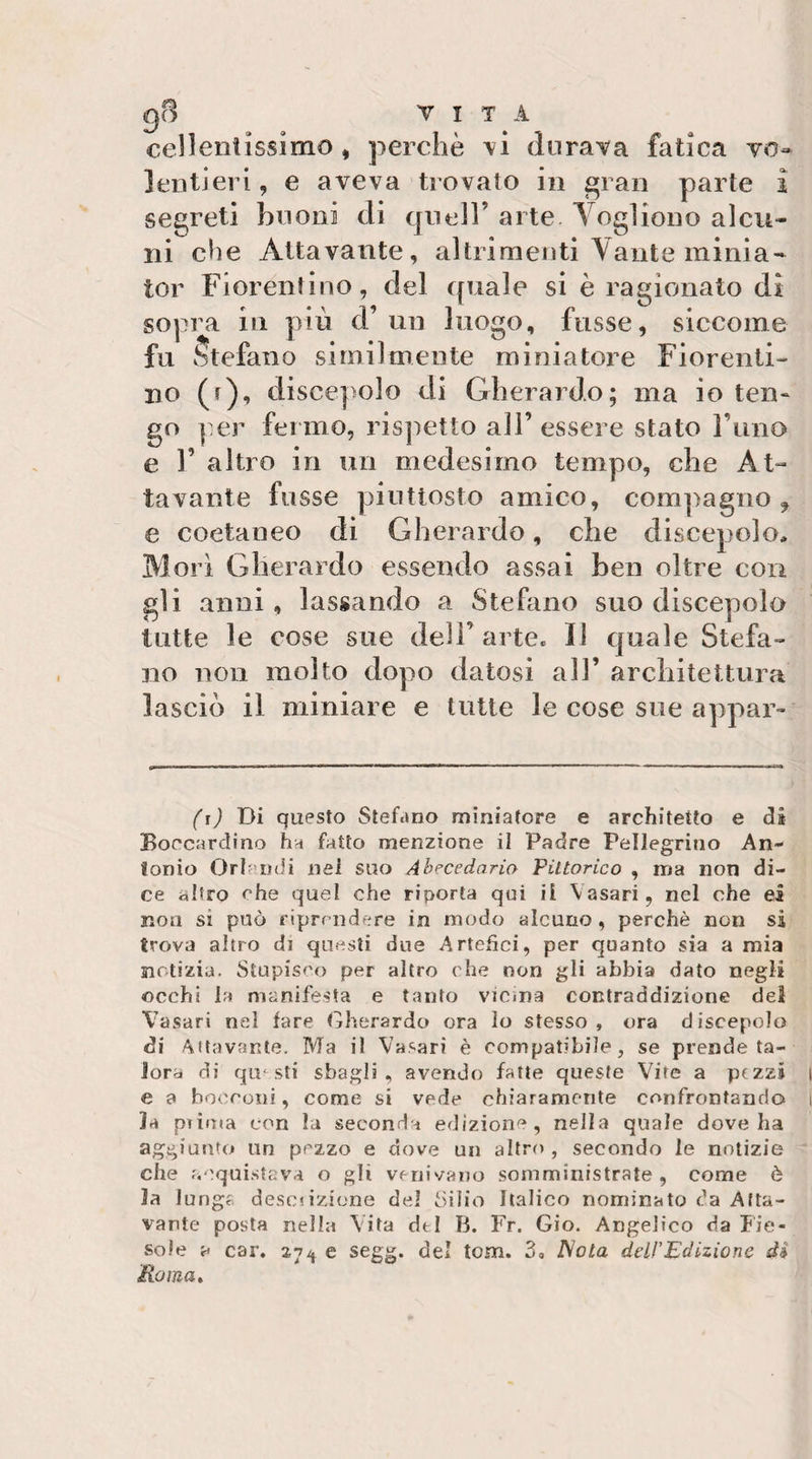 cellentissimo, perchè \i durava fatica vo* lenti eri, e aveva trovato in gran parte i segreti buoni di quell’ arte Vogliono alcu¬ ni che Attavante, altrimenti Vante minia- tor Fiorentino, del quale si è ragionato di sopra in piu cl un luogo, russe, siccome fu Stefano similmente miniatore Fiorenti¬ no (r), discepolo di Gherardo; ma io ten- go per fermo, risjietto all’ essere stato rimo e r altro in un medesimo tempo, che At¬ tavante fusse piuttosto amico, compagno^ e coetaneo di Gherardo, che discepolo. Mori Gherardo essendo assai ben oltre con gli anni, lassando a Stefano suo discepolo tutte le cose sue deli’arte. Il quale Stefa¬ no non molto dopo datosi all’ arcbitettura lascio il miniare e tutte le cose sue appar- (i) Di questo Stefano miniatore e architetto e di Boccardino ha fatto menzione il Padre Pellegrino An¬ tonio Orlc lidi nei suo Abecedaria Pittorico , ma non di¬ ce altro che quel che riporta qui il Vasari, nel che ei non si può riprendere in modo alcuno, perchè non si trova altro di questi due Artefici, per quanto sia a mia notizia. Stupisco per altro che non gli abbia dato negli occhi la manifesta e tanto vicina contraddizione del Vasari nel fare Gherardo ora lo stesso , ora discepolo di Attavante. Ma il Vasari è compatibile, se prende ta¬ lora di questi sbagli, avendo fatte queste Vite a pezzi i e a bo(rroiii, come si vede chiaramente confrontando i la piiuta con la seconda edizione, nella quale dove ha aggiunto un pezzo e dove un altro , secondo le notizie che acquistava o gli venivano somministrate, come è la lunga desciizione del Silio Italico nominato da Afta- vante posta nella Vita dtl B. Fr. Gio. Angelico da Fie¬ sole a car. 27^^ e segg. del tom. 3, JSola delPEdizione di Pio ma»