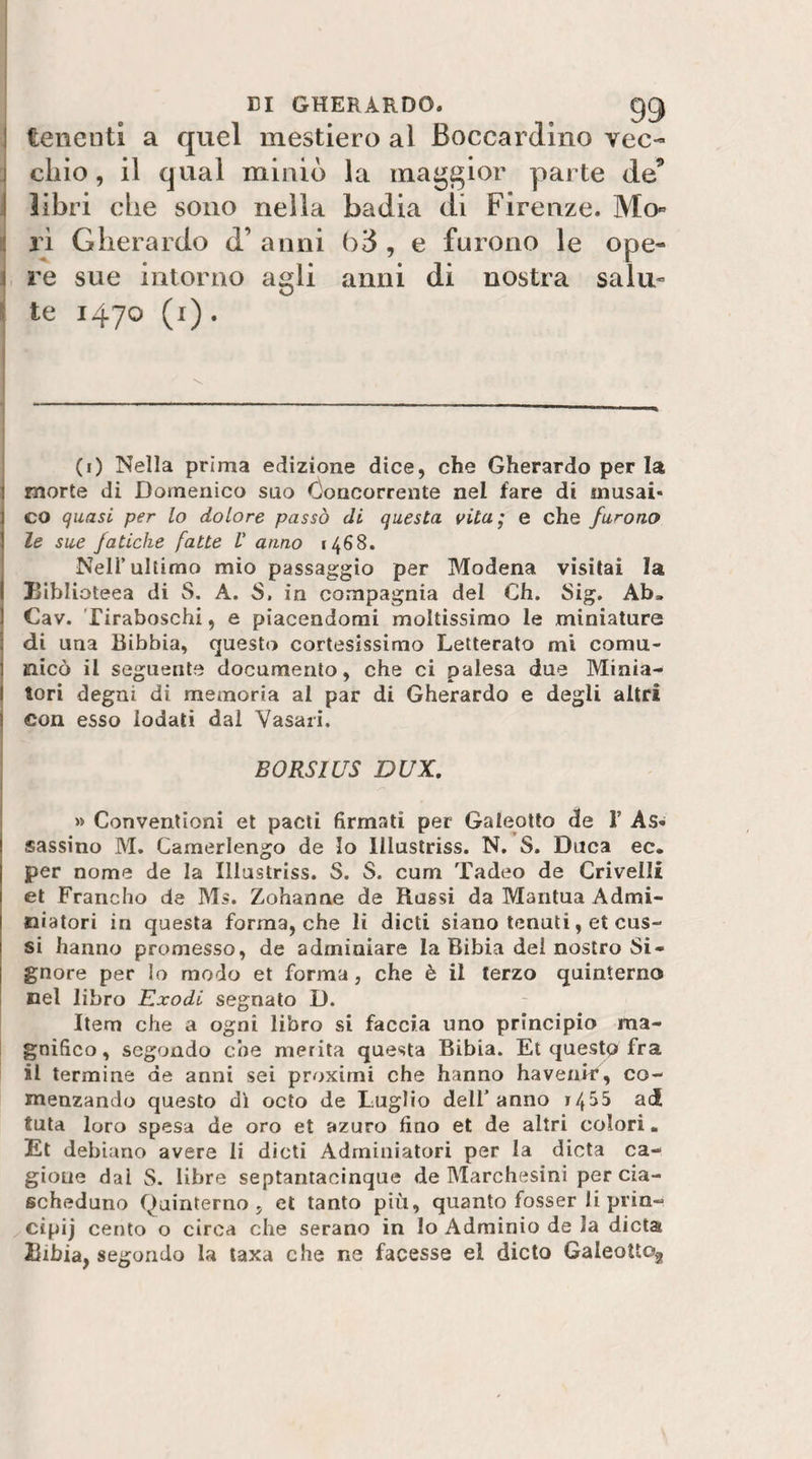 EI GHERARDO. gg j tenenti a quel mestiero al Boccardino vec- 1 cliio, il qual miniò la maggior parte de’ j libri che sono nella badia di Firenze. Mo« : ri Gherardo d’ anni , e furono le ope- r re sue intorno agli anni di nostra salii» \ te 1470 (i). I (i) Nella prima edizione dice, che Gherardo per la morte di Domenico suo Concorrente nel fare di musai* co quasi per lo dolore passò di questa vita; e che furono le sue fatiche fatte V anno 1468. Nell’ultimo mio passaggio per Modena visitai la biblioteca di S. A. S. in compagnia del Ch. Sig. Ab. Cav. Tiraboschi, e piacendomi moltissimo le miniature di una Bibbia, questo cortesissimo Letterato mi comu- ] siicò il seguente documento, che ci palesa due Minia- I tori degni di memoria al par di Gherardo e degli altri j con esso Iodati dal Vasari. BORSIUS DUX, » Convenlioni et pacti firmati per Galeotto die 1’ As¬ sassino M. Camerlengo de Io llluslriss. N. S. Duca ec. per nome de la Illustriss. S. S. cum Tadeo de Crivelli et Francho de Ms. Zohanne de Russi da Mantua Admi- niatori in questa forma, che li dicti siano tenuti, et cus¬ si hanno promesso, de adminiare la Bibia del nostro Si¬ gnore per Io modo et forma, che è il terzo quinterno nel libro Exodi segnato D. Item che a ogni libro si faccia uno principio ma¬ gnifico, segondo che merita questa Bibia. Et questo fra il termine de anni sei proximi che hanno haveair, co- menzando questo dì octo de Luglio dell’anno 14^5 ad tuta loro spesa de oro et azuro fino et de altri colori. Et debiano avere li dicti Adrniniatori per la dieta ca¬ gione dai S. libre septantacinque de Marchesini per cia¬ scheduno Quinterno 5 et tanto più, quanto fosser li prin- cipij cento o circa che serano in Io Adrainio de la dieta iiibia, segondo la laxa che ne facesse el dicto GaleottOg