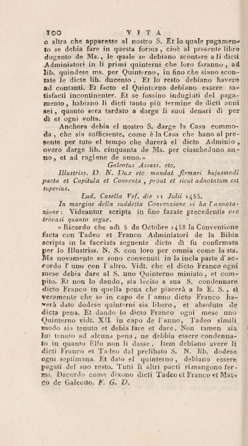 o altra cìie apparcv^se al nostro S. Et Io quale pagammo to se debia fare in questa forma , cioè al pre*sente libro dugento de Ms., le quale se debiano scontare ali dicli Adminiatori in li primi quinterni che loro faranno , ad lib. quindese ms. per Quinterno, in fino che siano scon¬ tate le diete lib. ducente . Et lo resto debiano bavere ad contanti. Et facto el Quinterno debiano essere sa- tisfacti incontinenter. Et se fossino indugiati del paga¬ mento , habiano li dicti tanto più termine de dìcti anni sei, quanto sera tardato a darge li suoi denari dì per dì el ogni volta. Anchora debia el nostro S. darge la Casa eummo- da , che sia sufficiente, come è la Casa che hano al pre¬ sente per tuto el tempo che durerà el dicto Adminio ^ overo darge lib. cinquanta de Ms. per ciascheduno an¬ no, et ad ragione de anno.« Galeotus Assass. eie, JLlustriss. D. N, Dux eie mandai Jìrmari hujusmodl pacla et Capitula et Conventa , prout et sicut adnotatum est superius, Lud, Casella Vef, die ii Julii 1455. In margine della suddetta Convenzione vi ha Vannota- zione : Videanlur scripta in fine fazate precedentis ove trovasi quanto segue. ' «Ricordo che adì 5 de Octobre 1458 la Conventione facta con Tadeo et Franco Adminiatori de la Bibia scripta in la facciata seguente dicto di fu confirmata per lo Jllustriss. N. 8. con loro per omnia come la sta. Ma novamente se sono convenuti in la inda parte d’ac¬ cordo 1’ uno con 1’ altro. Vidt. che el dicto Franco ogni mese debia dare al S. uno Quinterno miniato, et com¬ pilo. Et non Io dando, sia lecito a sua S, condennare dicto Franco in quella pena che piacerà a la E. S. , sì veramente che se in capo de I’ anno dicto Franco ha- '^erà dato dodese quinterni sia libero, et absoluto de dieta pena. Et dando lo dicto Franco ogni mese uno Quinterno vidt. XH. in capo de Tanno, Tadeo simili modo sia tenuto et debia fare et dare. Non tamen sia lu? tenuto ad alcuna pena , ne debbia essere condenna- to in quanto Filo non li dasse . Item debiano avere H dicti Franco et Tadeo dal prelibato S. N. lib. dodese ogni septimrina. Et dato el quinterno, debiano essere pagati del suo resto. Tutti li altri pacti rimangono fer¬ mi. Dacordo come dixono dicti Tadeo et Franco et IVIa^&gt; ,(Co de Galeotto, F. G. P,
