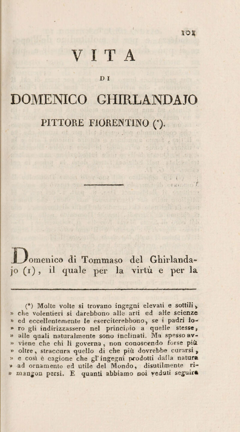 SOE VITA D I DOMENICO GHIRLANDATO PITTORE FIORENTINO Q. X)omenico di Tommaso del Ghirlanda^ il per la virtù e per la (*) Molle volte si trovano ingegni elevali e sottili ^ 5&gt; die volentieri si darebbono alle arti ed alle scienze « ed eccellentemente le eserciterebbono^ se i padri lo- » ro gli indirizzassero nel principio a quelle stesse, » alle quali naturalmente sono inclinati. Ma spesso av- » viene che chi li governa , non conoscendo forse più »&gt; oltre, straccura quello di che più dovrebbe curarsi , » e così è cagione che gl’ingegni prodotti dalla natura » ad ornamento ed utile del Mondo, disutilmente ri- » mangon persi, E quanti abbiamo noi veduti seguirà