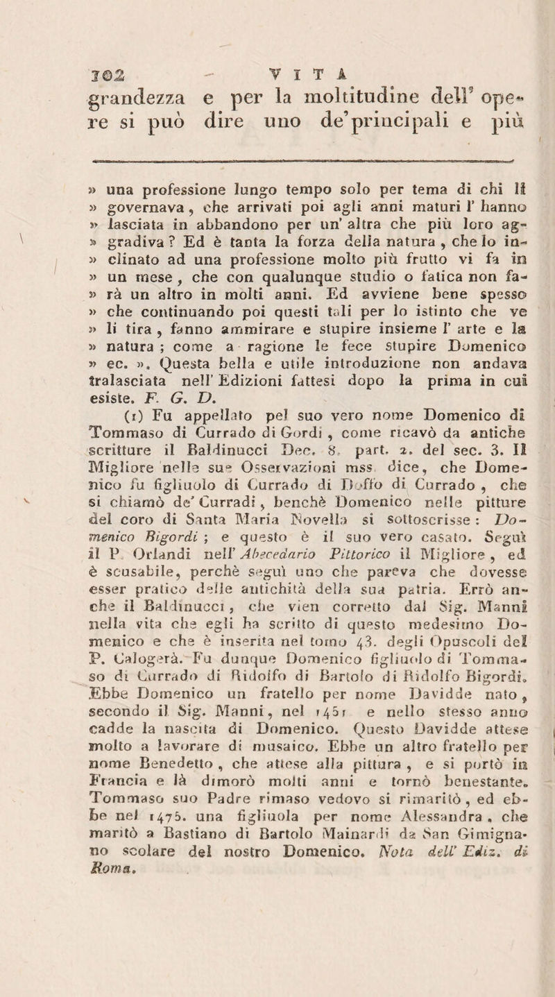grandezza e per la moltitudine delF ope^ re si può dire uno de’principali e più » una professione lungo tempo solo per tema di chi II » governava, che arrivati poi agli anni maturi T hanno » lasciata in abbandono per un’ altra che più loro ag- 3» gradiva? Ed è tanta la forza della natura , che Io in- » cìinato ad una professione molto più frutto vi fa in » un mese, che con qualunque studio o fatica non fa- s) rà un altro in molti anni. Ed avviene bene spesso » che continuando poi questi tali per lo istinto che ve » li tira , fanno ammirare e stupire insieme f arte e la » natura ; come a ragione le fece stupire Domenico » ec. », Questa bella e utile introduzione non andava tralasciata nell’ Edizioni fattesi dopo la prima in cut esiste. F. G, D. (0 Fu appellato pel suo vero nome Domenico di Tommaso di Currado di Gordi , come ricavò da antiche scritture il BaMinucci Dee, 8. part. 2. del sec. 3. Il Migliore nelle sue Osservazioni mss dice, che Dome¬ nico fu figliuolo di Currado di Doffo di Currado , che si chiamò de’Curradi, benché Domenico nelle pitture del coro di Santa Maria INovella si sottoscrisse : Do¬ menico Bigordi ; e questo è il suo vero casato. Segui il P Orlandi nell’ Abecedario Pittorico il Migliore , ed è scusabile, perchè segui uno che pareva che dovesse esser pratico delle antichità della sua patria. Errò an¬ che il Baldinucci , che vien corretto dai Sig. MannI nella vita che egli ha scritto di questo medesimo Do¬ menico e che è inserita nel torno 48. degli t ipuscoli del P. Calogerà. Fu dunque Domenico figliuf*lo di Tomma¬ so di Currado di Ridolfo di Bartolo di Bidolfo Bigordi, .Ebbe Domenico un fratello per nome Davidde nato, secondo il Sig. Manni, nel f45r e nello stesso anno cadde la nascita di Domenico. Questo Davidde attese molto a lavorare di nrusaico. Ebbe un altro fratello per nome Benedetto , che attese alla pittura , e si portò in Francia e là dimorò molti anni e tornò benestante. Tommaso suo Padre rimaso vedovo si rimaritò, ed eb¬ be nel 1475. una figliuola per nome Alessandra, che maritò a Bastiano di Bartolo Mainardl da San Gimigna- no scolare del nostro Domenico, Nota deW Ediz. di Roma»