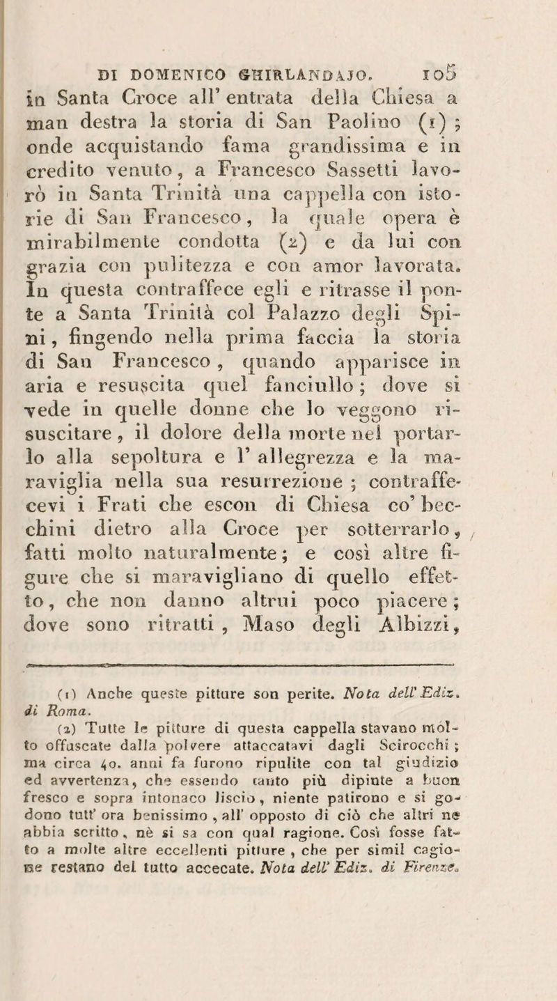 in Santa Croce all’ entrata della Chiesa a man destra la storia di San Paolino (j) ; onde acquistando fama grandissima e in credito venuto, a Francesco Sassetti lavo¬ rò in Santa Trinità una cappella con isto¬ rie di San Francesco, la quale opera è mirabilmente condotta (2) e da lui con grazia con pulitezza e con amor lavorata. In questa contraffece egli e ritrasse il pon¬ te a Santa Trinità col Palazzo degli Spi¬ ni , fingendo nella prima faccia la storia di San Francesco, quando apparisce in aria e resuscita quel fanciullo ; dove si vede in quelle donne che lo veggono ri¬ suscitare , il dolore della morie nei portar¬ lo alla sepoltura e 1’ allegrezza e la ma¬ raviglia nella sua resurrezione ; contraffe¬ ce vi i Frati che escori di Chiesa co’ bec¬ chini dietro alla Croce per sotterrarlo, fatti molto naturalmente ; e così altre fi¬ gure che si maravigliano di quello effet¬ to, che non danno altrui poco piacere; dove sono ritraiti , Maso degli Alhizzi, (i) Anche queste pitture son perite. Nota dell'Ediz, di Roma. {%) Tutte le pitture di questa cappella stavano mol¬ to offuscate dalla polvere attaccatavi dagli Scirocchi ; ma circa 40. anni fa furono ripulite con tal giudizio ed avvertenza, che essendo canto più dipinte a buon fresco e sopra intonaca liscio, niente patirono e si go¬ dono tulf ora benissimo , all’ opposto di ciò che altri ne abbia scritto, nè si sa con qual ragione. Cosi fosse fat¬ to a molte altre eccelJerjti pitture , che per simii cagio- ue restano del tutto accecate. Nota dell Ediz. di Firenze^
