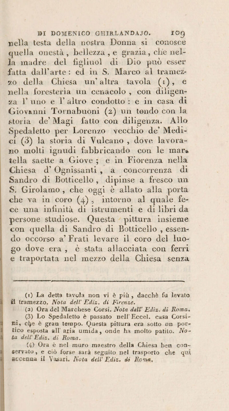 nella testa della nostra Donna si conosce quella onestà , bellezza , e grazia, die nel- Ja madre del figlinol di Dio può esser fatta dall’arte : ed in S. Marco al tramez¬ zo della Chiesa un’altra tavola (i), c nella foresteria un cenacolo , con diligen¬ za r uno e r altro condotto : e in casa di Giovatimi Tornabuoni (2) un tendo con la storia de’ Magi fatto con diligenza. Allo Spedaletto per Lorenzo vecchio de’ Medi¬ ci (3) la storia di Vulcano , dove lavora¬ no molli ignudi fabbricando con le mar* iella saette a Giove ; e in Fiorenza nella Chiesa d’ Ognissanti , a concorrenza di Sandro di Bolticello , dipinse a fresco un S. Girolamo , che oggi è allato alia porta che va in coro (4) , intorno al quale fe¬ ce una infinità di istrumenti e di libri da persone studiose. Questa pittura insieme con quella di Sandro di Botticello , essen¬ ti do occorso a’ Frati levare il coro del luo- , go dove era , è stata allacciata con ferri ►i € traportata nel mezzo delia Chiesa senza (1) La detta tavola non vi è più , dacché fu levato ì il tramezzo. Nota dell' Ediz, di Firenze, (2) Ora del Marchese Corsi. Nota dslV Ediz. di Roma* (3) Lo Spedaletto è passato nell’ Eccel. casa Corsi¬ li eì, cl^e è gran tempo. Questa pittura era sotto un por- I tico esposta alt aria umida, onde ha molto patito. No- \ La deli' Ediz. di Roma. C4) Ora è nel muro maestro della Chiesa ben con- ■ servato, e ciò forse sarà seguito nel trasporto che ? accenna il Yajsari, Nota dell' Ediz, di Roma, 1