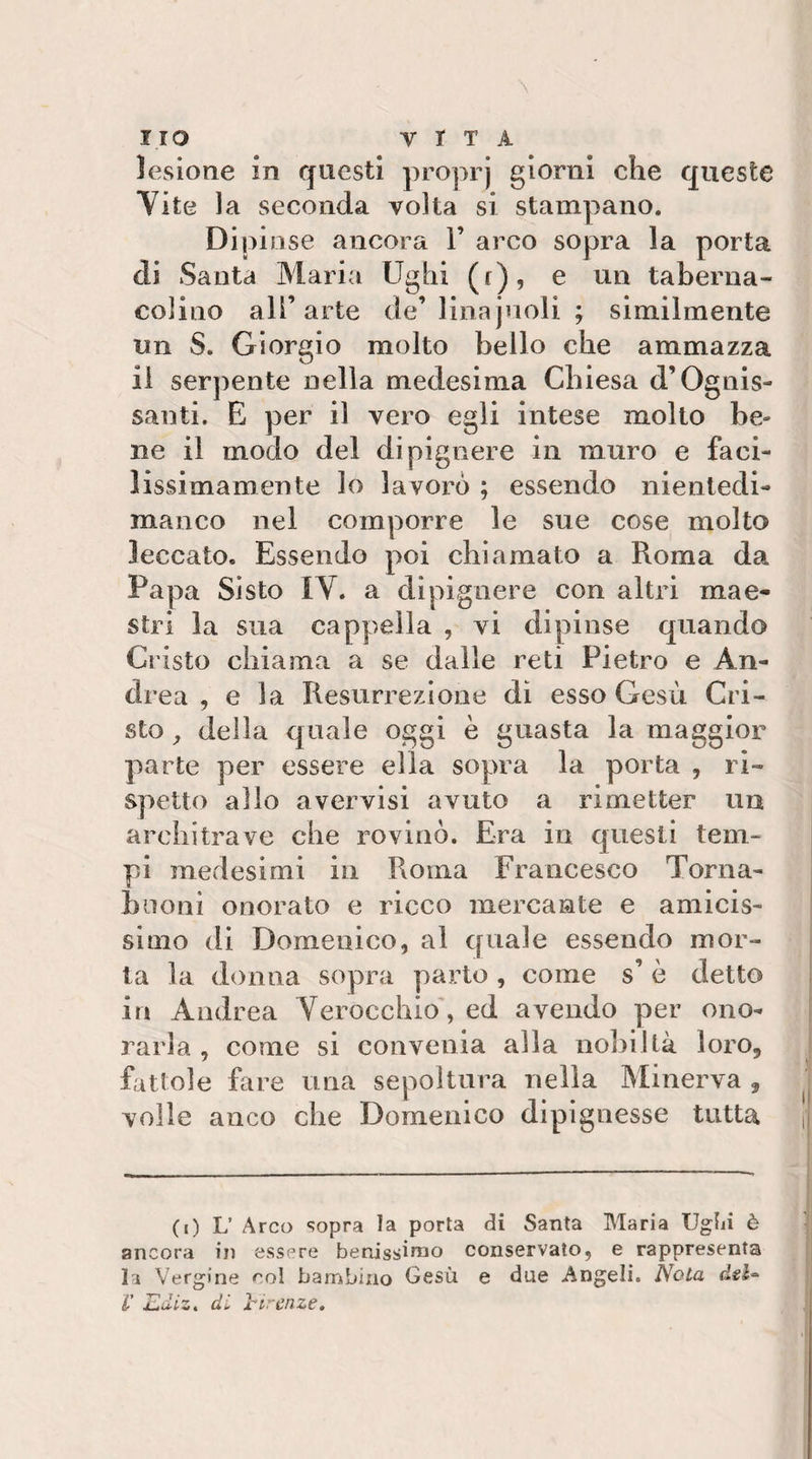 lesione in questi proprj giorni che queste Vite la seconda volta si stampano. Dipinse ancora 1’ arco sopra la porta di Santa Maria Ughi (r), e un taberna- colino all’arte de’linajnoli ; similmente un S. Giorgio molto bello che ammazza il serpente nella medesima Chiesa d’Ognis¬ santi. E per il vero egli intese molto be¬ ne il modo del dipignere in muro e faci¬ lissimamente lo lavorò ; essendo nientedi- manco nel comporre le sue cose molto leccato. Essendo poi chiamato a Roma da Papa Sisto IV. a dipignere con altri mae¬ stri la sua cappella , vi dipinse quando Cristo chiama a se dalle reti Pietro e An¬ drea , e la Resurrezione di esso Gesù Cri¬ sto ^ della quale oggi è guasta la maggior parte per essere ella sopra la porta , ri¬ spetto allo avervisi avuto a rimetter un architrave che rovinò. Era in questi tem¬ pi medesimi in Roma Francesco Torna- bnoni onorato e ricco mercante e amicis¬ simo di Domenico, al quale essendo mor¬ ta la donna sopra parlo , come s’ ò detto in Andrea Verocchio, ed avendo per ono¬ rarla , come si convenia alla nobiltà loro, fattole fare una sepoltura nella Minerva , volle anco che Domenico dip ignesse tutta (i) L’ Arco sopra la porta di Santa Maria Uglii è ancora in essere benissimo conservato, e rappresenta la Vergine col bambino Gesù e due Angeli. Nota dsl» V Ediz, di ìrircnze.