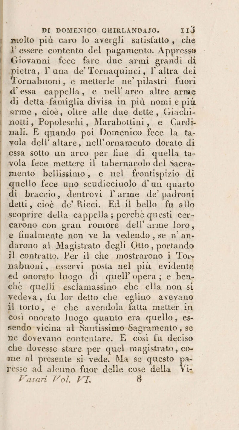 molto più caro lo avergli satisfatto , che ]’ essere contento del pagamento. Appresso Giovanni fece fare due armi grandi di pietra, 1’una de’Tornaquinci, l’altra dei Tornabuoni, e metterle ne’ pilastri fuori d’essa cappella, e iielT arco altre arme di detta famiglia divisa in più nomi e più arme , cioè, oltre alle due dette , Giachi- notti , Popoleschi , Marabottini , e Cardi¬ nali. E quando poi Domenico fece la ta¬ vola deir altare, nell’ornamento dorato di essa sotto un arco per fine di quella ta¬ vola fece mettere il tabernacolo del Sacra¬ mento bellissimo, e nel frontispizio di quello fece uno scudicciuolo d’un quarto di braccio, denti ovi 1’ arme de’ padroni detti, cioè de’ Pticci. Ed il bello fu alio scoprire della cappella ; perchè questi cer¬ carono con gran minore deli’ arme loro, e finalmente non ve la vedendo , se n’ an¬ darono al Magistrato degli Otto , portando il contratto. Per il che mostrarono i Tor¬ nabuoni , esservi posta nel più evidente cd onorato luogo di quell’ opera ; e ben¬ ché quelli esclamassino che ella non si vedeva , fu lor detto che eglino avevano il torto, e che avendola fatta metter in cosi onorato luogo quanto era quello, es¬ sendo vicina al Santissimo Sagramento, se ne dovevano contentare. E cosi fu deciso che dovesse stare per quel magistrato, co¬ me al presente si vede. Ma se questo pa- l’esse ad alcuno fuor delle cose della