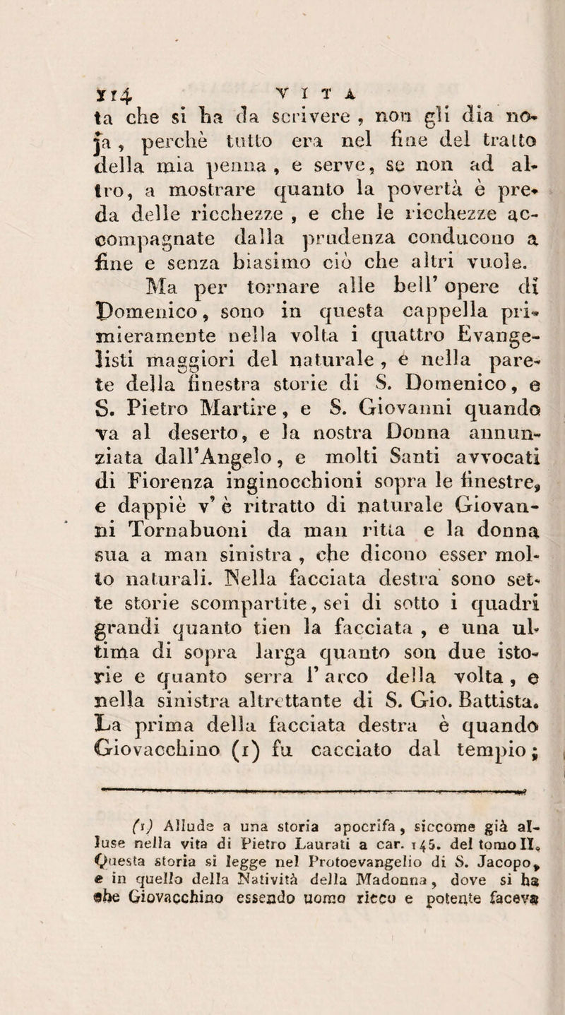 3rr4 Y I T A ta che sì ha da scrivere , non gli dia no ja, perchè tutto era nel fine del tratto della mia penna , e serve, se non ad al¬ tro, a mostrare quanto la povertà è pre» da delle ricchezze , e che le ricchezze ac¬ compagnate dalla prudenza conducono a fine e senza biasimo ciò che altri vuole. Ma per tornare alle bell’ opere di Pomenico, sono in questa cappella pri^ mieramcnte nella volta i quattro Evange¬ listi maggiori del naturale , è nella pare¬ te della finestra storie di S. Domenico, e S. Pietro Martire, e S. Giovanni quando va al deserto, e la nostra Donna annun¬ ziata daH’Angelo, e molti Santi avvocati di Fiorenza inginocchioni sopra le finestre, e dappiè v’ è ritratto di naturale Giovan¬ ni Tornabuoni da man ritta e la donna sua a man sinistra , che dicono esser mol¬ lo naturali. INella facciata destra sono set¬ te storie scompartite, sei di sotto i quadri grandi quanto tien la facciata , e una uh tima di sopra larga quanto son due isto¬ rie e quanto serra l’arco della volta, e nella sinistra altrettante di S. Gio. Battista. La prima della facciata destra è quando Giovacchino (i) fu cacciato dal tempio; {'ij Alluda a una storia apocrifa, siccome già al¬ luse nella vita di Pietro Laurati a car. 145. del tomo II, 4^uesta storia si legge nel Protoevangelio di S. Jacopo, e in quello della Natività della Madonna, dove si «he Giovacchino essendo uomo ricco e poteate faceva
