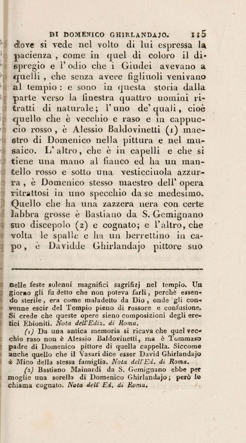 ‘t DI DOMENICO GHIRLANDAJO* Il5 (iovc si vede nel volto di lui espressa la pacienza , come in quel di coloro il di¬ spregio e r odio che i Giudei avevano a quelli , che senza avere figliuoli venivano al tempio : e sono in questa storia dalla parte verso la finestra quattro uomini ri¬ tratti di naturale; l’uno de’quali, cioè quello che è vecchio e raso e in cappuc¬ cio rosso , è Alessio Baldovinetti (i) mae¬ stro di Domenico nella pittura e nel mu&gt;- saico. L’ altro, che è in capelli e che si tiene una mano al fianco ed ha un man¬ tello rosso e sotto una vesticciuola azzur¬ ra , è Domenico stesso maestro dell’ opera ritrattosi in uno specchio da se medesimo. Quello che ha una zazzera nera con certe labbra grosse è Bastiano da S. Gemignano suo discepolo (2) e cognato; e l’altro, che volta le spalle e ha un berrettino in ca¬ po , è Davidde Ghirlandajo pittore suo Selle feste solenni magnifici sagrifizj nel tempio. Un giorao gii fu detto che non poteva farli, perchè essen¬ do sterile, era come maladelto da Dio, onde'gli con*^ venne escir del Tempio pieno di rossore e confusione. 1 Si crede che queste opere sieno composizioni degli ere-» Eici Ebioniti. Nota deLCEdiz. di Roma. (i) Da una antica memoria si ricava che quel vec-- chic raso non è Alessio Baldovinetti, ma è Tommaso g&gt;adre di Domenico pittore di quella cappella. Siccome anche quello che il Vasari dice esser David Ghirlandajo è Mico della stessa famiglia. Nota dell’Ed. di Roma. (z) Bastiano Mainardi da S. Gemignano ebbe per moglie una sorella di Domenico Ghirlandajo ; però lo chiama cognato. Nota deli’ Ed. di Roma,