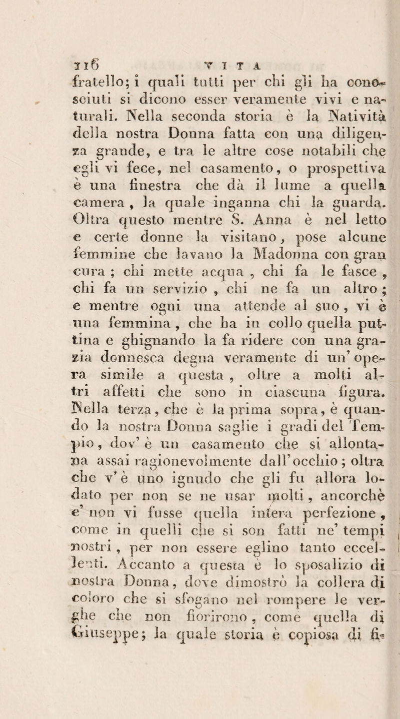 fratello; i quali tutti per chi gli ha cono* scinti si dicono esser veramente vivi e na¬ turali. Nella seconda storia è la Natività della nostra Donna fatta con una diligen¬ za grande, e tra le altre cose notabili che egli vi fece, nel casamento, o prospettiva è una hnestra che dà il lume a quella camera , la quale inganna chi la guarda. Oltra questo mentre S. Anna è nel letto e certe donne la visitano, pose alcune femmine che lavano la Madonna con gran cura ; chi mette acqua , chi fa le fasce , chi fa un servizio , chi ne fa un altro ; e mentre ogni una attende al suo , vi è una femmina , che ha in collo cjuella put- lina e ghignando la fa ridere con una gra¬ zia donnesca degna veramente di un’ ope¬ ra simile a questa , oltre a molti al¬ tri affetti che sono in ciascuna figura. Nella terza, che è la prima sopra, è c[uan- do la nostra Donna saghe i gradi del Tem¬ pio , dov’ è un casamento che si allonta-^ na assai ragionevolmente dall’occhio ; oltra che v’è uno ignudo che eli fu allora lo- dato per non se ne usar itiolti, ancorché c’ non vi fosse (jiiella intera perfezione , come in quelli che si son fatti ne’ tempi nostri , per non essej’e eglino tanto eccel¬ lenti. Accanto a questa è lo sposalizio di nostra Donna, dove dimostrò la collera di coloro che si sfogano nel rompere le ver¬ ghe che non fiorirono, come quella di Giuseppe; la quale storia è copiosa di fiU