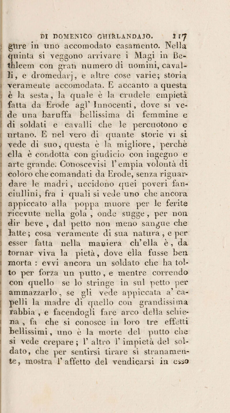 glire In uno accomodato casamento. Nei]a quinta si reggono arrivare i Magi in Be^* thleein con rati numero di uomini, cavai- li, e dromedari, e altre cose vane; storia veramente accomodata. E accanto a questa è la sesta, la quale è la crudele empietà fatta da Erode agl’ Innocenti, dove si ve¬ de una baruffa bellissima di femmine e di soldati e cavalli che le percuotono e urtano. E nel vero di quante storie vi si t vede di suo, questa è la migliore, perchè 3 ella è condotta con giudicio con ingegno e arte grande. Conoscevisi l’empia volontà di coloro che comandati da Erode, senza riguar- : dare le madri, uccidono quei poveri fan- ciullinij fra i quali si vede uno che ancora appiccato alla poppa muore per le ferite 1 ricevute nella gola , onde sugge , per non dir beve , dal petto non meno sangue che batte ; cosa veramente di sua natura , e per j esser fatta nella maniera ch’ella è, da ! tornar viva la pietà, dove ella fusse ben ’ morta : evvi ancora un soldato che ha toì- 5 to per forza un putto , e mentre correndo con quello se lo stringe in sul y)etto yier ammazzarlo , se gli vede appiccata a’ ca¬ pelli la madre di quello con grandissima ^ rabbia , e facendogli fare arco della schie- i na , fa che si conosce in loro tre effetti ] bellissimi, uno è la morte del putto che ■ si vede crepare ; 1’ altro 1’ impietà del sol¬ dato, che per sentirsi tirare sì stranamen¬ te, mostra l’affetto del vendicarsi in esso