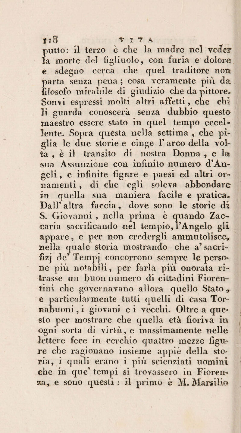 Il8 VITA putto: il terzo è che la madre nel vedef’ la morte del figliuolo, con furia e dolore e sdegno cerca che quel traditore non parta senza pena ; cosa veramente più da filosofo mirahile di giudizio che da pittore» Sonvi espressi molti altri affetti, che chi li guarda conoscerà senza dubbio questa maestro essere stato in quel tempo eccel¬ lente. Sopra questa nella settima , che pi¬ glia le due storie e cinge 1’ arco della vol¬ ta , è il transito di nostra Donna , e la sua Assunzione con infinito numero d’An¬ geli , e infinite figure e paesi ed altri or¬ namenti , di che egli soleva abbondare in quella sua maniera facile e pratica^ Dall’ altra faccia, dove sono le storie di S. Giovanni , nella prima è quando Zac¬ caria sacrificando nel tempio, FAngelo gli appare, e per non credergli ammutolisce^ nella quale storia mostrando che a^sacri- flzj de’Tempi concorrono sempre le perso¬ ne più notabili, per farla più onorata ri¬ trasse un buon numero di cittadini Fioren¬ tini che governavano allora quello Stato ^ e particolai mente tutti quelli di casa Tor- nabuoni, i giovani e i vecchi. Oltre a que¬ sto per mostrare che quella età fioriva in ogni sorta di virtù, e massimamente nelle lettere fece in cerchio quattro mezze figu¬ re che ragionano insieme appiè della sto¬ ria, i quali erano i più scienziati uomini che in que’ tempi si trovassero in Fioren¬ za, e sono questi ; il primo è M, Marsilio