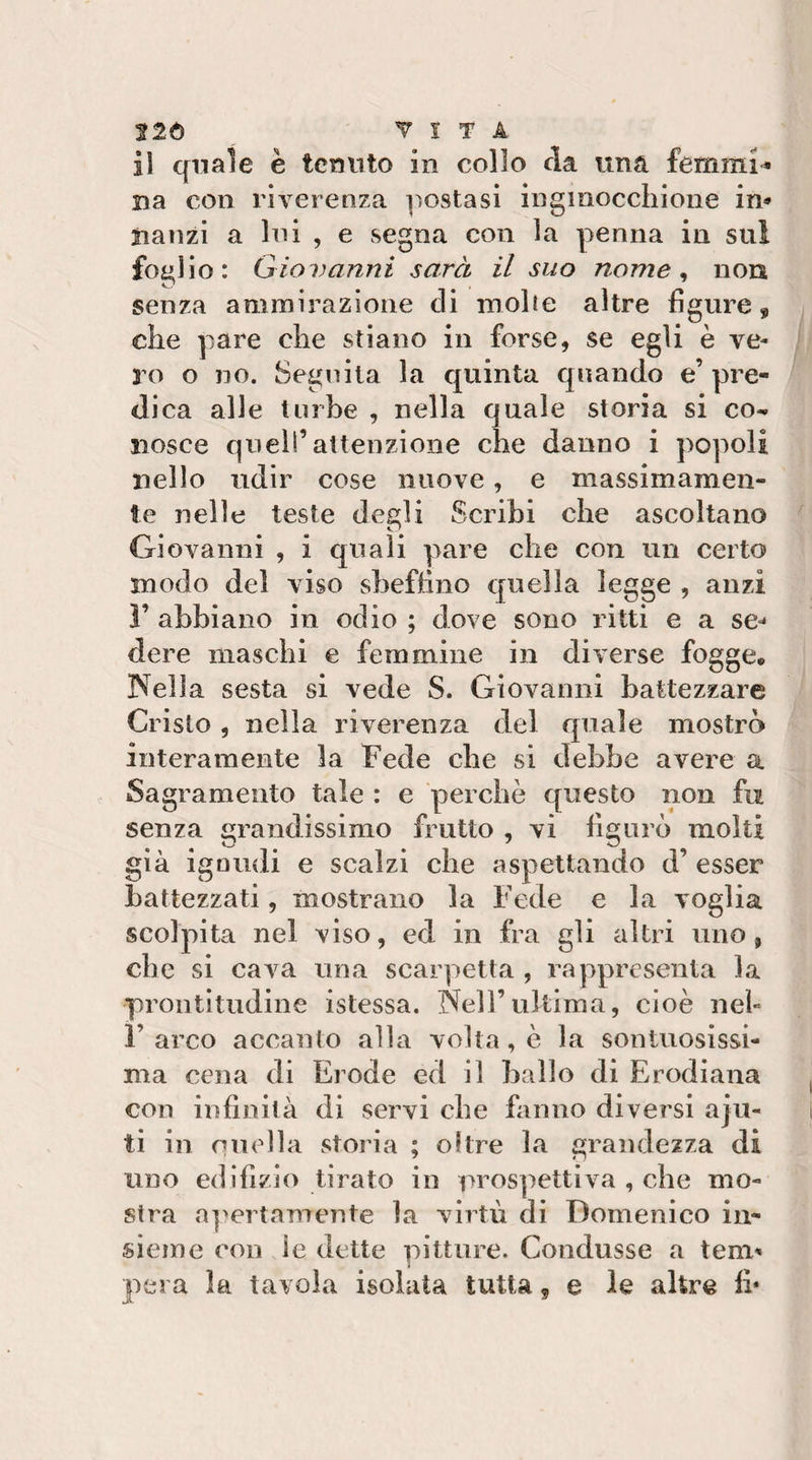 326 VITA il quale è tenuto in collo da una femmi^ na con riverenza ]ìostasì ingmocchione in* iianzi a Ini , e segna con la penna in sul fo£&gt;Ho : Giovanni sarà il suo nome ^ non senza ammirazione eli inolie altre figure, che pare che stiano in forse, se egli è ve¬ lo o no. Segnila la quinta quando e’ pre¬ di ca alle turbe , nella quale storia si co^ iiosce quell’attenzione che danno i popoli nello udir cose nuove, e massimamen¬ te nelle teste degli Scribi che ascoltano Giovanni , i quali pare che con un certo modo del viso sbeftìno quella legge , anzi ì’ abbiano in odio ; dove sono ritti e a se^ dere maschi e femmine in diverse fogge. Nella sesta si vede S. Giovanni battezzare Cristo , nella riverenza del quale mostrò interamente la Fede che si debbe avere a Sagramento tale : e perchè questo non fu senza grandissimo frutto , vi figurò molti già ignudi e scalzi che aspettando d’ esser battezzati, mostrano la Fede e la voglia scolpita nel viso, ed in fra gli altri uno, che si cava una scarpetta , rappresenta la prontìtudine istessa. Nell’ultima, cioè neh r arco accanto alla volta , è la sontuosissi¬ ma cena di Erode ed il ballo di Erodiana con infinità di servi che fanno diversi aju- ti in nuella storia ; oltre la grandezza di uno edìfìzio tirato in prospettiva , che mo¬ stra a]'ertamente la virtù di Domenico in¬ sieme con le dette pitture. Condusse a tem^ pera la tavola isolata tutta, e le altre fi*