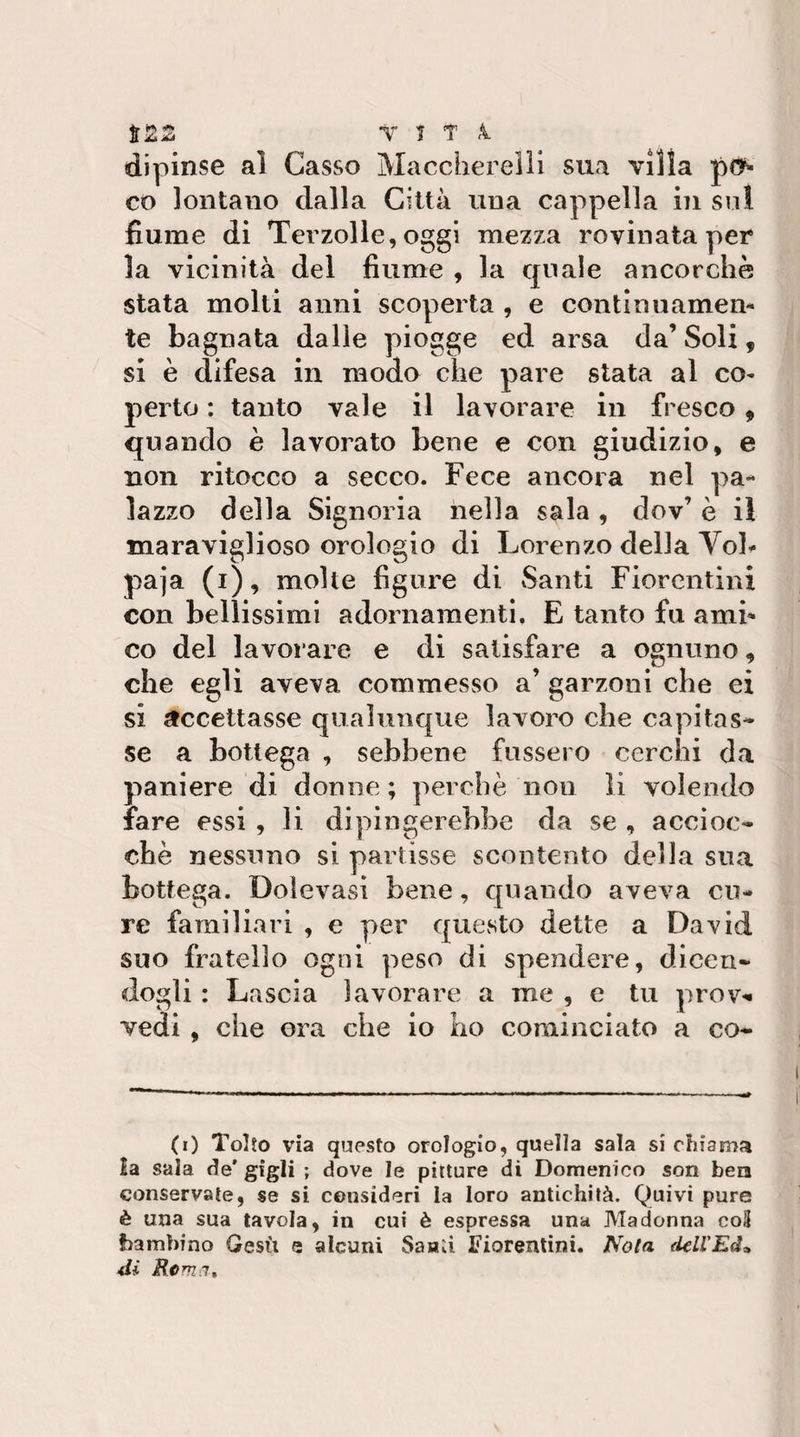 Viti dipinse al Casso Maccherelìl sua villa co lontano dalla Città una cappella in sul fiume di Terzolle, oggi mezza rovinata per la vicinità del fiume , la qnale ancorché stata molti anni scoperta , e continuamen¬ te bagnata dalle piogge ed arsa da’ Soli, si è difesa in modo che pare stata al co¬ perto : tanto vale il lavorare in fresco, quando è lavorato bene e con giudizio, e non ritocco a secco. Fece ancora nel pa¬ lazzo della Signoria nella sala , dov’ è il maraviglioso orologio di Lorenzo della Vol¬ paia (i), molte figure di Santi Fiorentini con bellissimi adornamenti. E tanto fu ami¬ co del lavoiare e di satisfare a ognuno, che egli aveva commesso a’ garzoni che ei si accettasse qualunque lavoro che capitas¬ se a bottega , sebbene fnssero cerchi da paniere di donne ; perchè non li volendo lare essi , li dipingerebbe da se , accioc¬ ché nessuno si partisse scontento della sua bottega. Dolevasi bene, quando aveva cu¬ re familiari , e per questo dette a David suo fratello ogni peso di spendere, dicen¬ dogli : Lascia lavorare a me , e tu prov&gt;« vedi , che ora che io ho cominciato a co- (r) Tolto via questo orologio, quella sala si chiama la sala de' gìgli ; dove le pitture di Domenico son bea conservate, se si consideri la loro antichità. Quivi pure è una sua tavola, in cui è espressa una Madonna co3 bambino Gesù e alcuni Saiaù Fiorentini. No/a delfEd» di Rorna^