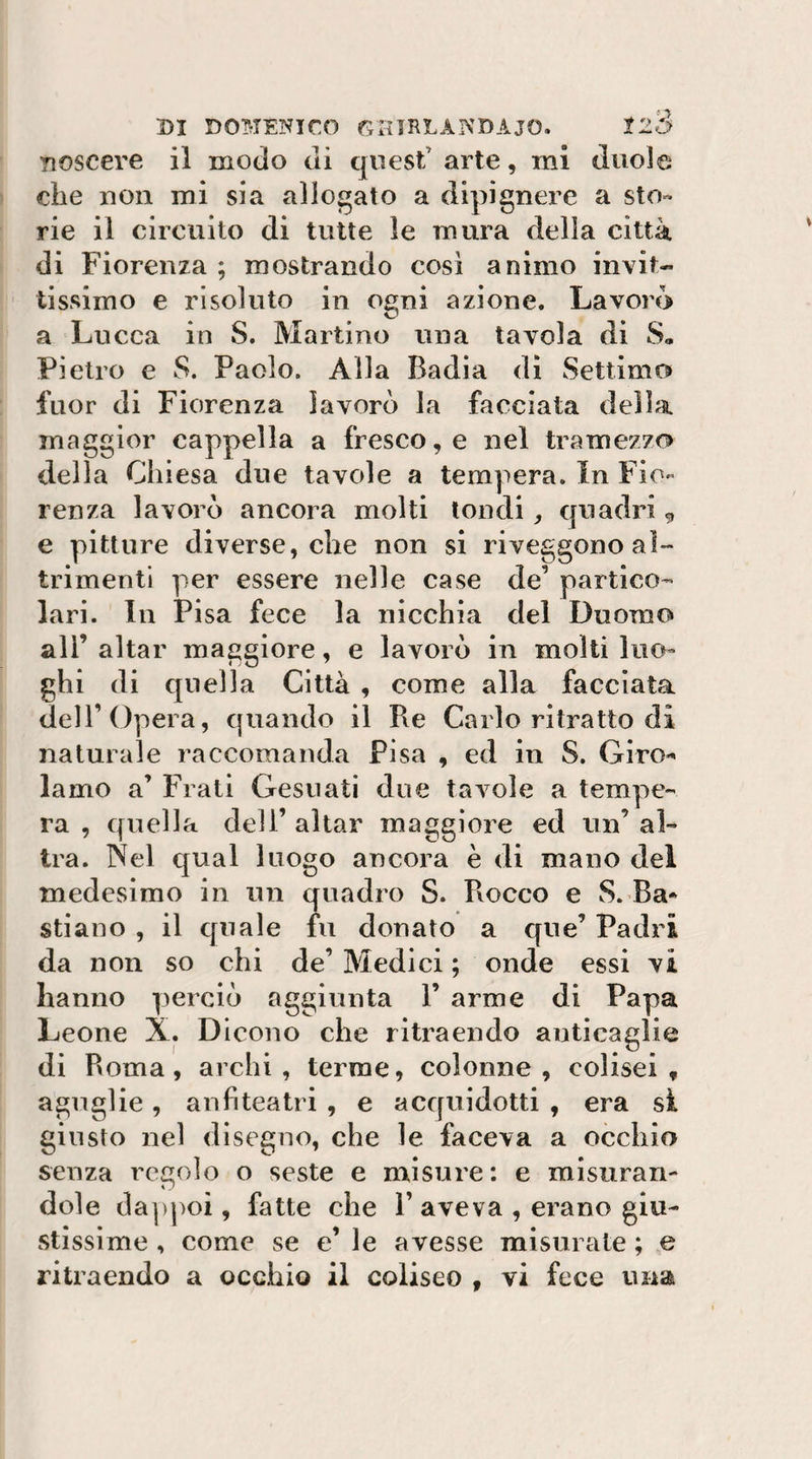 noscere il modo di quest’ arte, mi duole che non mi sia allogato a dipignere a sto¬ rie il circuito di tutte le mura delia città di Fiorenza ; mostrando così animo invit¬ tissimo e risoluto in ogni azione. Lavoro a Lucca in S. Martino una tavola di S, Pietro e S. Paolo. Alla Badia di Settimo fuor di Fiorenza lavorò la facciata della maggior cappella a fresco, e nel tramezzo della Chiesa due tavole a tempera. In Fio¬ renza lavorò ancora molti tondi, quadri,, e pitture diverse, che non si riveggono al¬ trimenti per essere nelle case de’ partico¬ lari. In Pisa fece la nicchia del Duomo ali’ aitar maggiore, e lavorò in molti luo¬ ghi di quella Città , come alla facciata dell’Opera, quando il Re Carlo ritratto di naturale raccomanda Fisa , ed in S. Giro-- lamo a’ Frati Gesuati due tavole a tempe¬ ra , quella dell’ aitar maggiore ed un’ al¬ tra. Nel qual luogo ancora è di mano del medesimo in un quadro S. Rocco e S. Ra* stiano , il quale fu donato a que’ Padri da non so chi de’ Medici ; onde essi vi hanno perciò aggiunta 1’ arme di Papa Leone X. Dicono che ritraendo anticaglie di Roma, archi, terme, colonne, colise!, agnglie, anfiteatri , e acquidotti , era si giusto nel disegno, che le faceva a occhia senza regolo o seste e misure: e misuran¬ dole da|)poi, fatte che 1’ aveva , erano giu¬ stissime , come se e’ le avesse misurate ; e ritraendo a occhio il coliseo , vi fece una