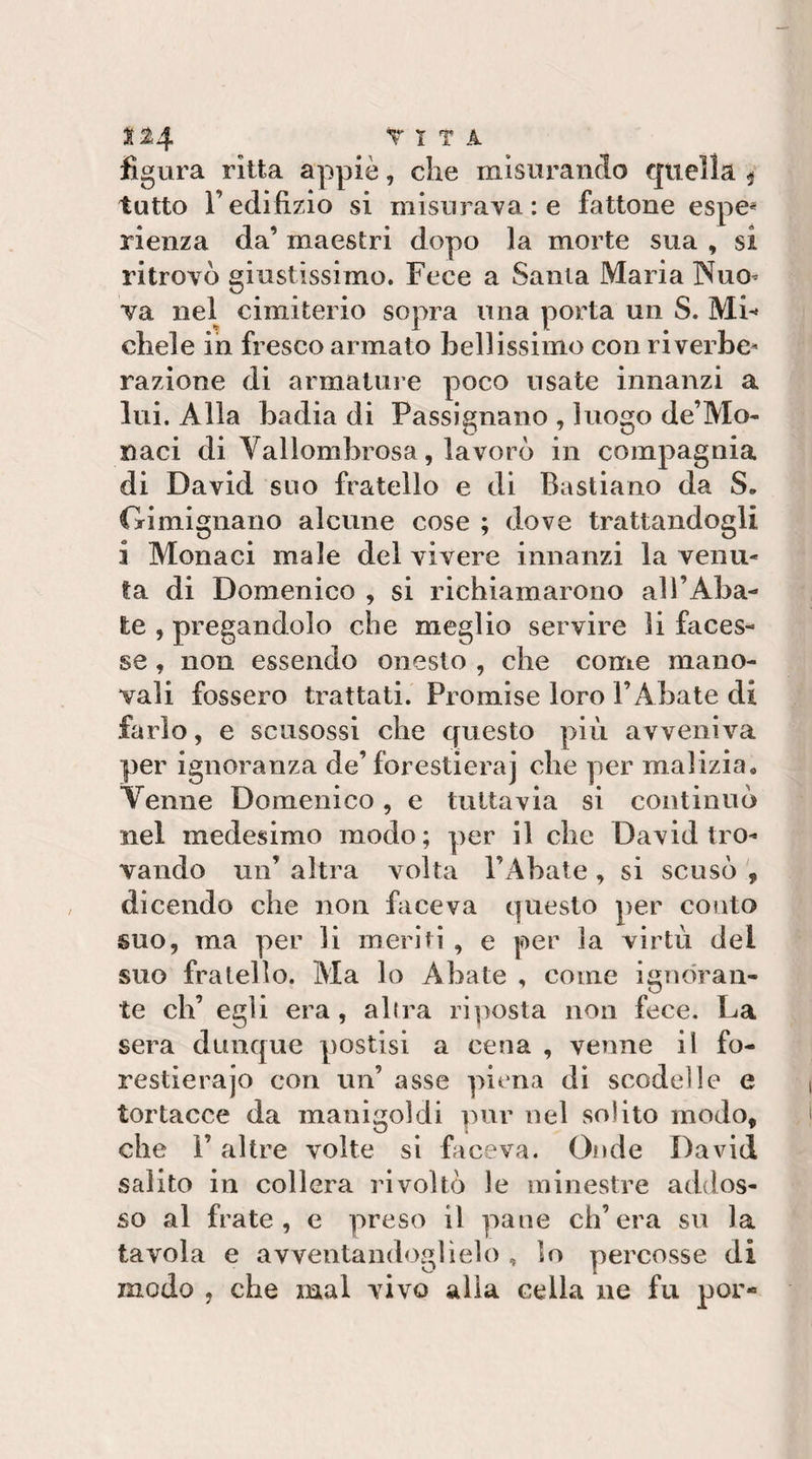 ^^4 T T T A figura ritta appiè, che misurando quella ^ tutto r edilizio si misuraYare fattone espe* rienza da’ maestri dopo la morte sua , si ritrovò giustissimo. Fece a Santa Maria NuO’ va nel cimiterio sopra una porta un S. Mi¬ chele in fresco armato bellissimo con riverbe^ razione di armatuie poco usate innanzi a lui. Alla badia di Passignano , luogo de’Mo- naci di Vallombrosa, lavorò in compagnia di David suo fratello e di Bastiano da S. Gimignano alcune cose ; dove trattandogli i Monaci male del vivere innanzi la venu¬ la di Domenico , si richiamarono al l’Aba¬ te , pregandolo che meglio servire li faces¬ se , non essendo onesto , che come mano¬ vali fossero trattati. Promise loro l’Abate di farlo, e scusossi che questo più avveniva per ignoranza de’forestieraj che per malizia. Venne Domenico, e tuttavia si continuò nel medesimo modo; per il che David tro¬ vando un’ altra volta l’Abate , si scusò dicendo che non faceva questo per conto suo, ma per li meriti , e per la virtù del suo fratello. Ma lo Abate , come iguo'ran- te eh’ egli era, alira riposta non fece. La sera dunque postisi a cena , venne il fo- restierajo con un’ asse piena di scodelle e tortacce da manigoldi pur nel solito modo, che l’altre volte si faceva. Onde David salito in collera rivoltò le minestre addos¬ so al frate, e preso il pane ch’era su la tavola e avventandoglielo , lo percosse di modo , che mal vivo alla cella ne fu por-