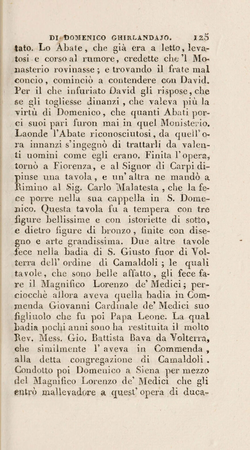 tato. Lo Abate, che già era a letto, leva¬ tosi e corso al rumore, credette che ’l Mo- iiasterio rovinasse ; e trovando il frate mal concio, cominciò a contendere con David, Per il che infuriato David gli rispose, che se gli togliesse dinanzi , che valeva più la virtù di Domenico, che quanti Abati por¬ ci suoi pari furon mai in quel Monisterio, Laonde l’Abate riconosciutosi, da queiho- ra innanzi s’ingegnò di trattarli da valen¬ ti uomini come egli erano. Finita l’opera, tornò a Fiorenza, e al Signor di Carpi di¬ pinse tuia tavola, e un’altra ne mandò a Limino al Sig. Carlo Mal a testa , che la fe¬ ce porre nella sua cappella in S. Dome¬ nico. Questa tavola fu a tempera con tre ligure bellissime e con istoriette di sotto, e dietro figure di bronzo , Unite con dise¬ gno e arte grandissima. Due altre tavole fece nella badia di S. Giusto fuor di Vol¬ terra dell’ ordine di Camaldoli ; le quali tavole, che sono belle affatto, gli fece fa¬ re il Magnifico Lorenzo de’ Medici ; per¬ ciocché allora aveva quella badìa in Com¬ menda Giovanni Cardinale de’ Medici suo figliuolo che fu poi Papa Leone. La qual badia ])Oclii anni sono ha restituita il molto Lev. Mess. Gio. Battista Bava da Voìtexra, che similmente 1’ aveva in Commenda , alla detta congregazione di Camaldoli . Condotto poi Domenico a Siena per mezzo del Magnifico Lorenzo de’ Medici che gli entrò mallevadore a quest’ opera di duca^