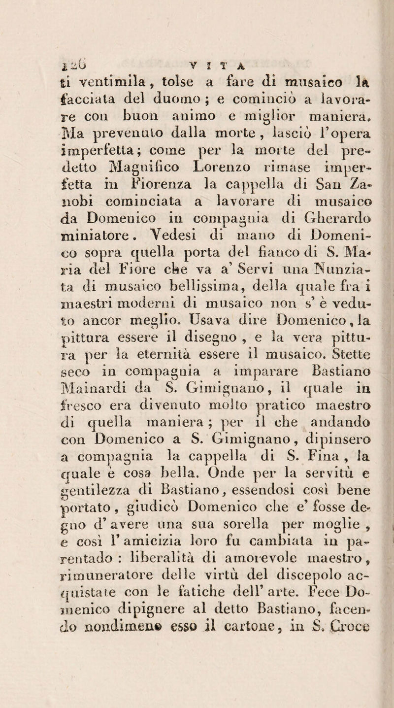iliU Y 2 T A ti ventimila, tolse a fare di musaico la facciala del duomo ; e cominciò a lavora¬ re con buon animo e miglior maniera. Ma prevenuto dalla morte , lasciò l’opera imperfetta; come per la morte del pre¬ detto Magnifico Lorenzo rimase imper¬ fetta in Fiorenza la cappella di Saii Za- iiobi cominciata a lavorare di musaico da Domenico in compagnia di Gherardo miniatore. Vedesi di mano di Domeni¬ co sopra quella porta del fianco di S. Ma** ria del Fiore cke va a’ Servi una Nunzia¬ ta di musaico bellissima, della quale fra i maestri moderai di musaico non s’ è vedu¬ to ancor meglio. Usava dire Domenico, la pittura essere il disegno , e la vera pittu¬ ra per la eternità essere il musaico. Stette seco in compagnia a imparare Bastiano Mainardi da S. Gimignaiio, il quale in fresco era divenuto molto pratico maestro di quella maniera ; per il che andando con Domenico a S. Gimignano, dipinsero a compagnia la cappella di S. Fina , la quale è cosa bella. Onde per la servitù e gentilezza di Bastiano, essendosi cosi bene portato, giudicò Domenico che e’ fosse de¬ gno d’ avere ima sua sorella per moglie , e cosi r amicizia loro fu cambiata in pa¬ rentado : liberalità di amoievole maestro, rimuneratore delle virtù del discepolo ac¬ quistate con le fatiche dell’arte. Fece Do¬ menico dipignere al detto Bastiano, facen¬ do noudimen© esso il cartone, in S, Croce