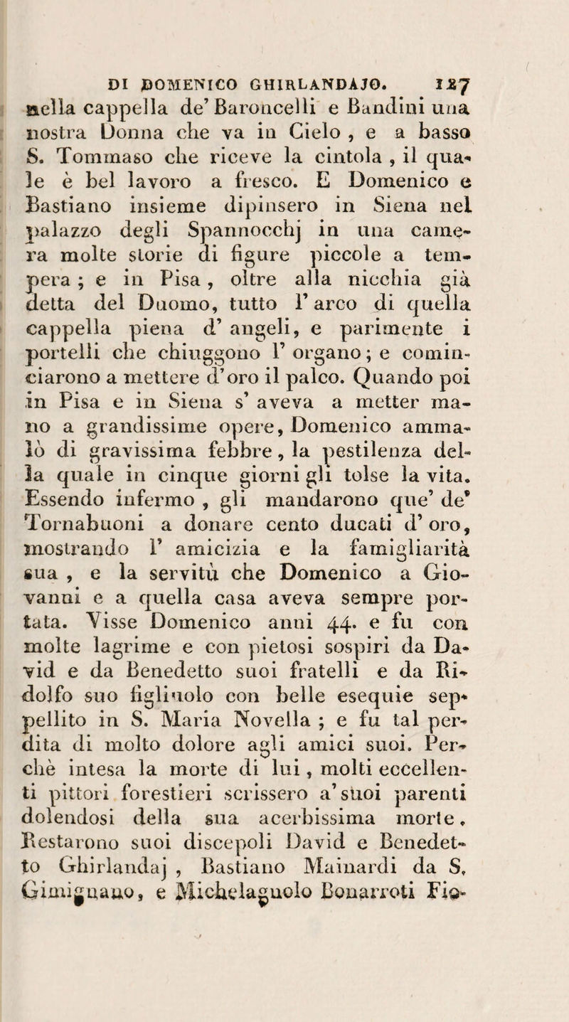 aella cappella de’Baroncelli' e Bandini una nostra Donna che va in Cielo , e a basso S. Tommaso che riceve la cintola , il qua¬ le è bel lavoro a fresco. E Domenico e Bastiano insieme dipinsero in Siena nel j)alazzo degli Spannocchj in una came¬ ra molte storie di figure piccole a tem¬ pera ; e in Pisa, oltre alla nicchia già detta del Duomo, tutto P arco di quella cappella piena d’ angeli, e parimente i portelli che chiuggono V organo ; e comin¬ ciarono a mettere d’oro il palco. Quando poi in Pisa e in Siena s’ aveva a metter ma¬ no a grandissime opere, Domenico amma¬ lò di gravissima febbre, la pestilenza del¬ la quale in cinque giorni gli tolse la vita. Essendo infermo , gli mandarono que’ de* Tornabuoni a donare cento ducati d’oro, mostrando 1’ amicizia e la famigliarità sua , e la servitù che Domenico a Gio¬ vanni e a quella casa aveva sempre por¬ tata. Yisse Domenico anni 44* ^ molte lagrime e con pietosi sospiri da Da¬ vid e da Benedetto suoi fratelli e da Ri¬ dolfo suo figliuolo con belle esequie sep¬ pellito in S. Maria Novella ; e fu tal per¬ dita di molto dolore agli amici suoi. Per¬ chè intesa la morte di lui, molti eccellen¬ ti pittori forestieri scrissero a’suoi parenti dolendosi della sua acerbissima morie ♦ Restarono suoi discepoli David e Benedet¬ to Ghirlanda] , Bastiano Mainardi da S. Gimignauo, e Michelaguolo Bonarroti Eig-