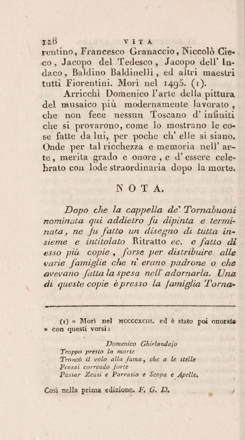 ISB VITA reiitino, Francesco Granaccio, Niccolò Cie« co, Jacopo del Tedesco, Jacopo dell’ In¬ daco , Baldino Baldinelli, ed altri maestri tutti Fiorentini. Morì nel 149Ò. (i). Arricchì Domenico l’arte della pittura del musaico più modernamente lavorato , che non fece nessun Toscano d’ infiniti che si provarono, come lo mostrano le co¬ se fatte da lui, per poche eh’ elle si siano. Onde per tal ricchezza e memoria nell’ ar¬ te , merita grado e onore , e d’ essere cele¬ brato con lode straordinaria dopo la morte, NOTA. Dopo che la cappella Tornabuoni nominata qui addietro fu dipinta e termi‘- nata, ne fu fatto un disegno di tutta in¬ sieme e intitolato Ritratto ec, e fatto di esso più copie , forse per distribuire alle i^^arie famiglie che ri erano padrone o che a^^evano fatta la spesa nell' adornarla. Una di queste copie è presso la famiglia Torna¬ ti) » Mori nel mccccxciii, ed è stato poi onorai® » con questi versi ; Domenico Ghirlandaio Troppo presto la morte Troncò il volo alla fama^ che a le stelle ' pensai correndo forte Passar Zeusi e Parrasio e Scopa e Apelle» Cosi nella prima edizione. jP. G, D*