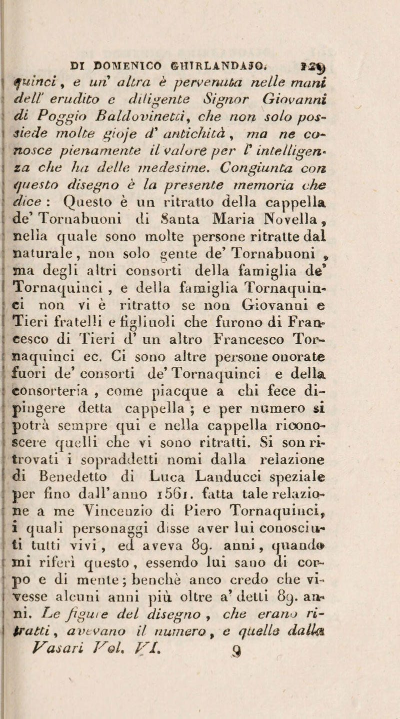 ifulnci, e un altra è pervenuta nelle mani dell erudito c diligente Signor Giovanni di Poggio Baldoinnetci^ che non solo pos^ siede molte gioje di antichità , ma ne co^ nasce pienamente il ^talare per l intelligen¬ za che ha delle medesime. Congiunta con éjuesto disegno è la presente memoria che dice : Questo è un ritratto della cappella de’ Toriiabiioni di Santa Maria Novella, nella quale sono molte persone ritratte dal naturale, non solo ^^ente de’ Tornabuoni ^ ma degli altri consorti della famiglia de* Tornaquinci , e della famiglia Tornaquia- ci non vi è ritratto se non Giovanni e Tieri fratelli e figliuoli che furono di Fran¬ cesco di Tieri d’ un altro Francesco Tor¬ naquinci ec. Ci sono altre persone onorate fuori de’ consorti de’ Tornaquinci e della consorteria , come piacque a chi fece di¬ pingere detta cappella ; e per numero si potrà sempre qui e nella cappella ricono¬ scere quelli che vi sono ritratti. Si son ri¬ trovati i sopraddetti nomi dalla relazione di Benedetto di Luca Landucci speziale per fino dall’anno i56i. fatta tale relazio¬ ne a me Yincenzio di Piero Tornaquinci, i quali personaggi disse aver lui conosciu¬ ti tutti vivi , ed aveva 89. anni, quando mi riferì questo, essendo lui sano di cor¬ po e di mente ; benché anco credo che vi¬ vesse alcuni anni più oltre a’ detti 89. an¬ ni. Pe figuie del disegno , che erano ri^ $ratti ^ avevano il numero^ e quelle dalU^