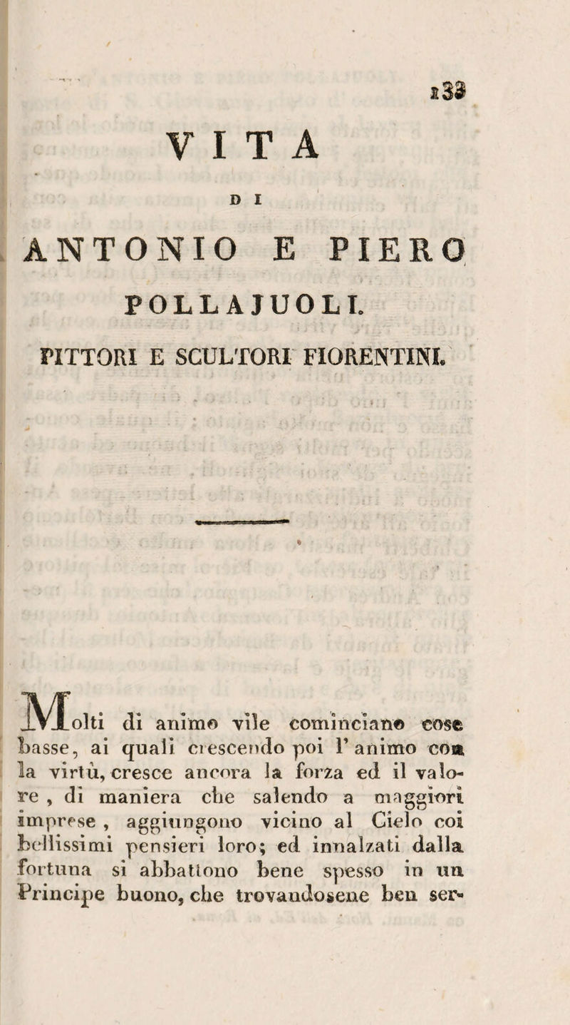 / i33 VITA D I ANTONIO E PIERO j POLL AIUOLI. riTTOW E SCULTORI FIORENTINI. di animo vile comincian© cose basse, ai quali ciescerìdo poi 1’animo eoa la virtù, cresce ancora la forza ed il valo¬ re , di maniera che salendo a maggiori imprese , aggiungono vicino al Cielo coi bellissimi pensieri loro; ed innalzati dalla fortuna si abbattono bene spesso in un Principe buono, che trovandosene ben ser-