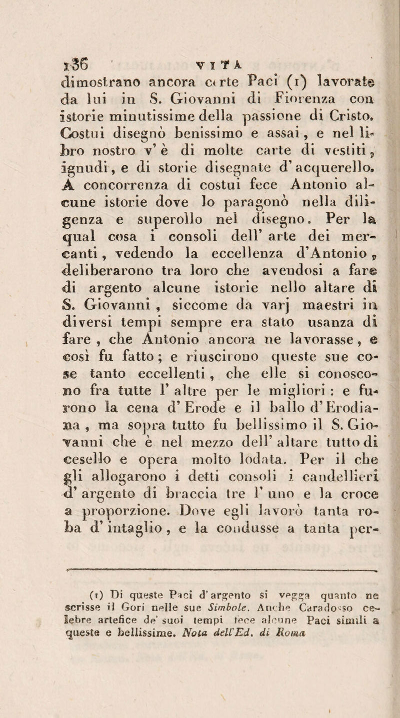 S-36 ’ VITA dimostrano ancora c&lt;rte Paci (i) lavorata da lui in S. Giovanni di Fiorenza con istorie minutissime della passione di Cristo. Costui disegnò benissimo e assai, e nel li¬ bro nostro v’ è di molte carte di vestiti j ignudi, e di storie disegnate d’acquerello, A concorrenza di costui fece Antonio al¬ cune istorie dove lo paragonò nella dili¬ genza e superollo nel disegno. Per la qual cosa i consoli dell’ arte dei mer¬ canti , vedendo la eccellenza d’Antonio y deliberarono tra loro che avendosi a fare di argento alcune istorie nello altare di S. Giovanni , siccome da varj maestri in diversi tempi sempre era stato usanza di fare , che Antonio ancora ne lavorasse, e cosi fu fatto ; e riuscirono queste sue co¬ se tanto eccellenti, che elle si conosco¬ no fra tutte 1’ altre per le migliori : e fu- i’ono la cena d’Erode e il ballo d’Erodia- na , ma sopra tutto fu bellissimo il S. Gio- Tanni che è nel mezzo dell’altare tuttodì cesello e opera molto lodata. Per il che gli allogarono i detti consoli i candellieri d’ argento di braccia tre 1’ uno e la croce a proporzione. Dove egli lavorò tanta ro¬ ba d’intaglio , e la condusse a tanta per- (r) Di queste P-ici d’argento si veg^a quanto ne scrisse iJ Gori nelle sue Simbole. Anche Carado-so ce^ lebre artefice de’ suoi tempi tece aloone Paci simili a «queste e bellissime. Nota delL'Ed, di Roma