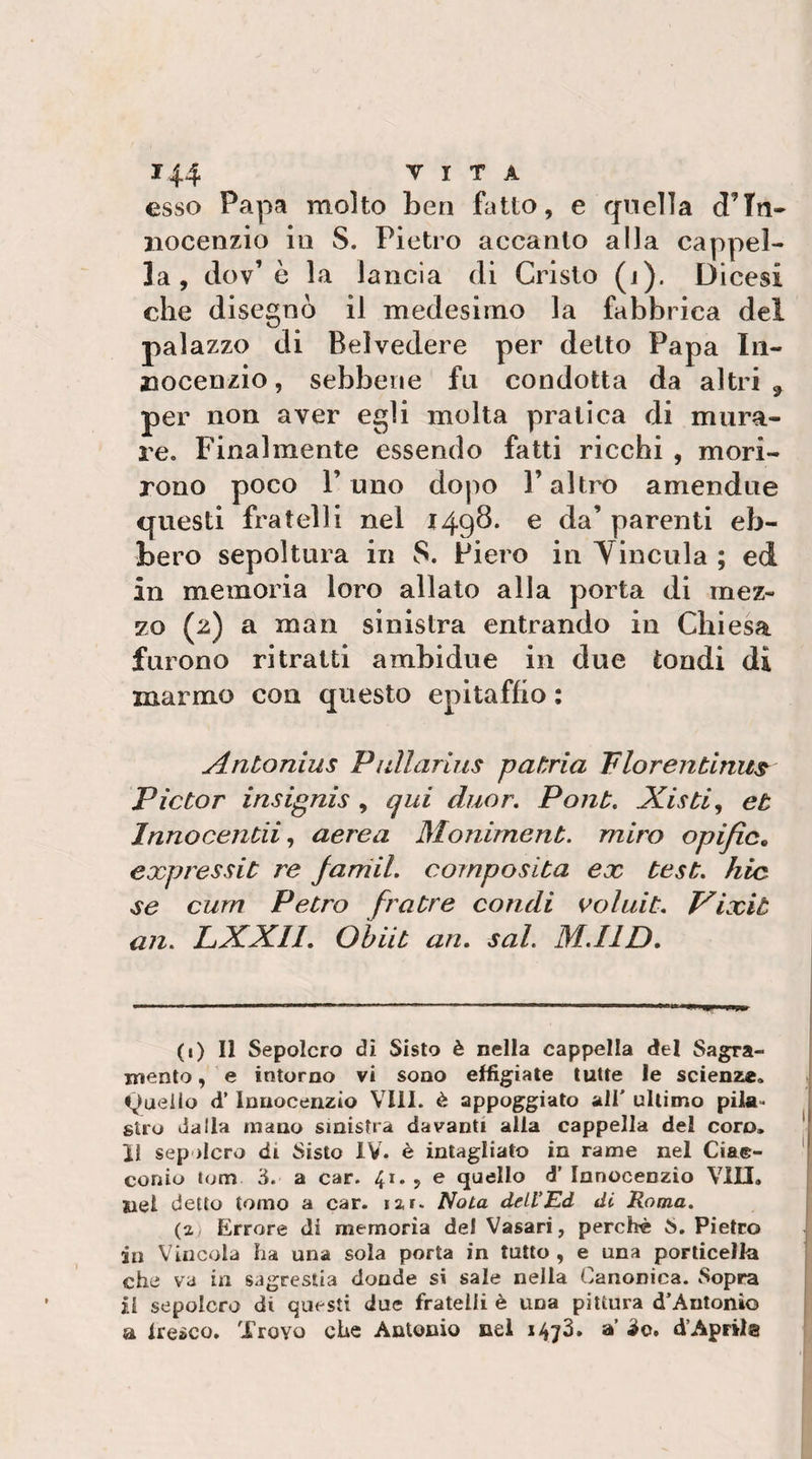 esso Papa molto ben fatto, e quella d’Tn- iiocenzio in S. Pietro accanto alla cappel¬ la, dov’è la lancia di Cristo (j). Dicesi che disegnò il medesimo la fabbrica del palazzo di Belvedere per detto Papa Iii- Bocenzio, sebbene fa condotta da altri , per non aver egli molta pratica di mura¬ re. Finalmente essendo fatti ricchi , mori¬ rono poco l’uno dopo l’altro amendue questi fratelli nel i49^* ^ parenti eb¬ bero sepoltura in 8. Piero in Yinciila ; ed in memoria loro allato alla porta di mez¬ zo (2) a man sinistra entrando in Chiesa furono ritratti ambidue in due tondi di marmo con questo epitaffio : Antonius Piillarius patria Tlorentinu^ Pictor insignis , qui duor. Pont. Aisti ^ et Innocentiiaerea Moniment. miro opific, expressit re farriil. composita ex test, hic se cum PeCro fratte co fidi voluit. Vixit an. LXXII. Ohiit an. sai. M.IID. (1) 11 Sepolcro di Sisto è nella cappella del Sagra- mento, e intorno vi sono effigiate tutte le scienze, quello d’Innocenzio Vili, è appoggiato all' ultimo pila¬ stro dalla mano sinistra davanti alla cappella del coro. II sepolcro di Sisto IV. è intagliato in rame nel Cia©- conio lom ò. a car. 41. , e quello d' Innocenzio Vili, nel detto tomo a car. lar. Nota detVEd di Roma. (2 Errore di memoria del Vasari, perchè S. Pietro in Vincola ha una sola porta in tutto, e una porlicella che va in sagrestia donde si sale nella Canonica. Sopra il sepolcro di questi due fratelli è una pittura d’Antonio a Iresco. Trovo che Antonio nel 1473. a’ io. d’Aprila