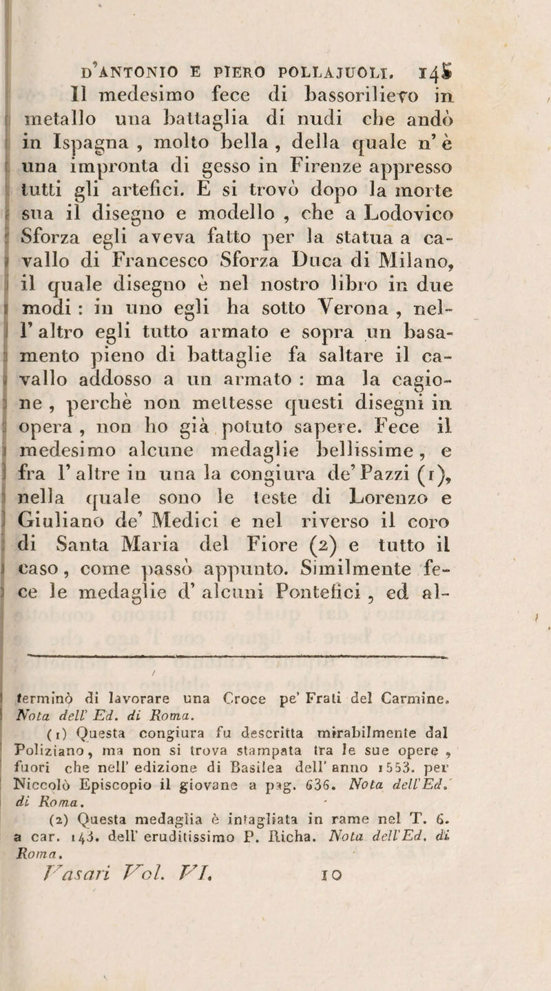 ' Il medesimo fece di bassoriiiefo in metallo una battaglia di nudi che andò in Ispagna , molto bella , della quale n’ è una impronta di gesso in Firenze appresso tutti gli artefici. E si trovò dopo la morte sua il disegno e modello , che a Lodovico Sforza egli aveva fatto per la statua a ca¬ vallo di Francesco Sforza Duca di Milano, il quale disegno è nel nostro libro in due modi : in uno egli ha sotto Verona , nel- r altro egli tutto armato e sopra un basa¬ mento pieno di battaglie fa saltare il ca¬ vallo addosso a un armato ; ma la cagio¬ ne , perchè non mettesse questi disegni in opera , non ho già potuto sapere. Fece il medesimo alcune medaglie bellissime, e fra r altre in una la congiura de’Pazzi (r), j nella quale sono le teste di Lorenzo e ] Giuliano de’ Medici e nel riverso il coro 3 di vSanta Maria del Fiore (2) e tutto il caso, come passò appunto. Similmente fe¬ ce le medaglie d’ alcuni Pontefici , ed al- terminò di lavorare una Croce pe’ Frati del Carmine. Nota dell' Ed. di Roma. (1) Questa congiura fu descritta mirabilmente dal Poliziano, ma non si trova stampata tra le sue opere , fuori che nell’edizione di Basilea dell’anno i 553. per Niccolò Episcopio il giovane a psg. 63S. Nota delL'Ed.' I di Roma. (2) Questa medaglia è intagliata in rame nel T. 6. a car. 143. dell’ eruditissimo P. Richa. Nota dell Ed, di Roma, rasali Voi. VI. IO
